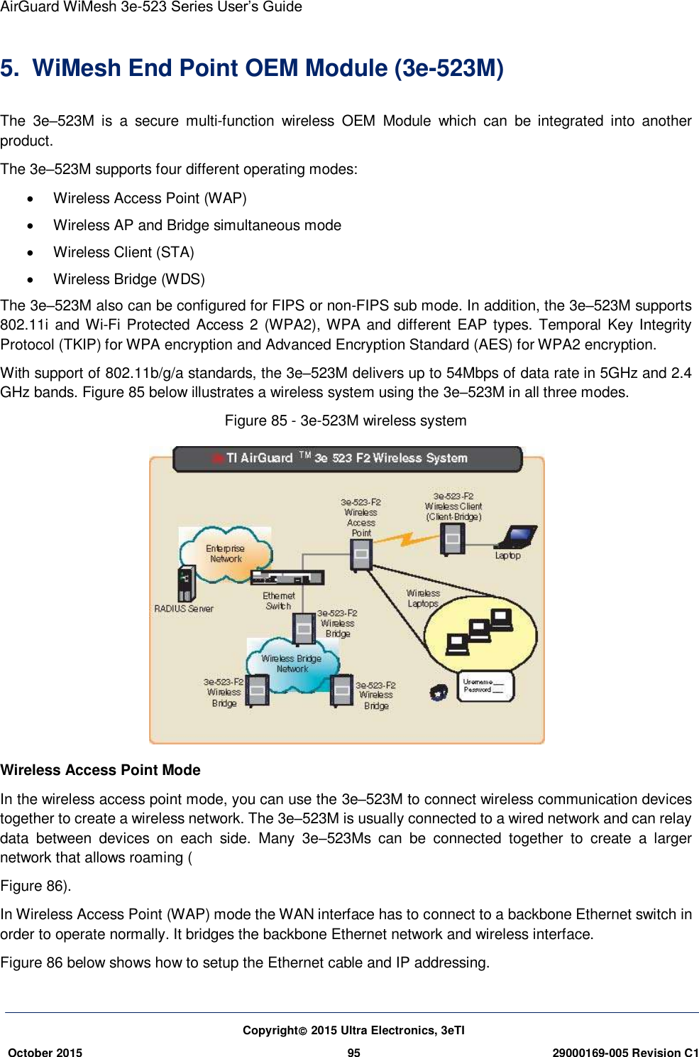 AirGuard WiMesh 3e-523 Series User’s Guide  Copyright 2015 Ultra Electronics, 3eTI October 2015 95 29000169-005 Revision C1     5.  WiMesh End Point OEM Module (3e-523M) The  3e–523M  is  a  secure  multi-function  wireless  OEM  Module  which  can  be  integrated  into  another product. The 3e–523M supports four different operating modes:   Wireless Access Point (WAP)   Wireless AP and Bridge simultaneous mode   Wireless Client (STA)   Wireless Bridge (WDS) The 3e–523M also can be configured for FIPS or non-FIPS sub mode. In addition, the 3e–523M supports 802.11i  and Wi-Fi Protected Access 2 (WPA2), WPA and different  EAP types.  Temporal Key  Integrity Protocol (TKIP) for WPA encryption and Advanced Encryption Standard (AES) for WPA2 encryption.   With support of 802.11b/g/a standards, the 3e–523M delivers up to 54Mbps of data rate in 5GHz and 2.4 GHz bands. Figure 85 below illustrates a wireless system using the 3e–523M in all three modes.   Figure 85 - 3e-523M wireless system    Wireless Access Point Mode In the wireless access point mode, you can use the 3e–523M to connect wireless communication devices together to create a wireless network. The 3e–523M is usually connected to a wired network and can relay data  between  devices  on  each  side.  Many  3e–523Ms  can  be  connected  together  to  create  a  larger network that allows roaming ( Figure 86). In Wireless Access Point (WAP) mode the WAN interface has to connect to a backbone Ethernet switch in order to operate normally. It bridges the backbone Ethernet network and wireless interface.   Figure 86 below shows how to setup the Ethernet cable and IP addressing.  