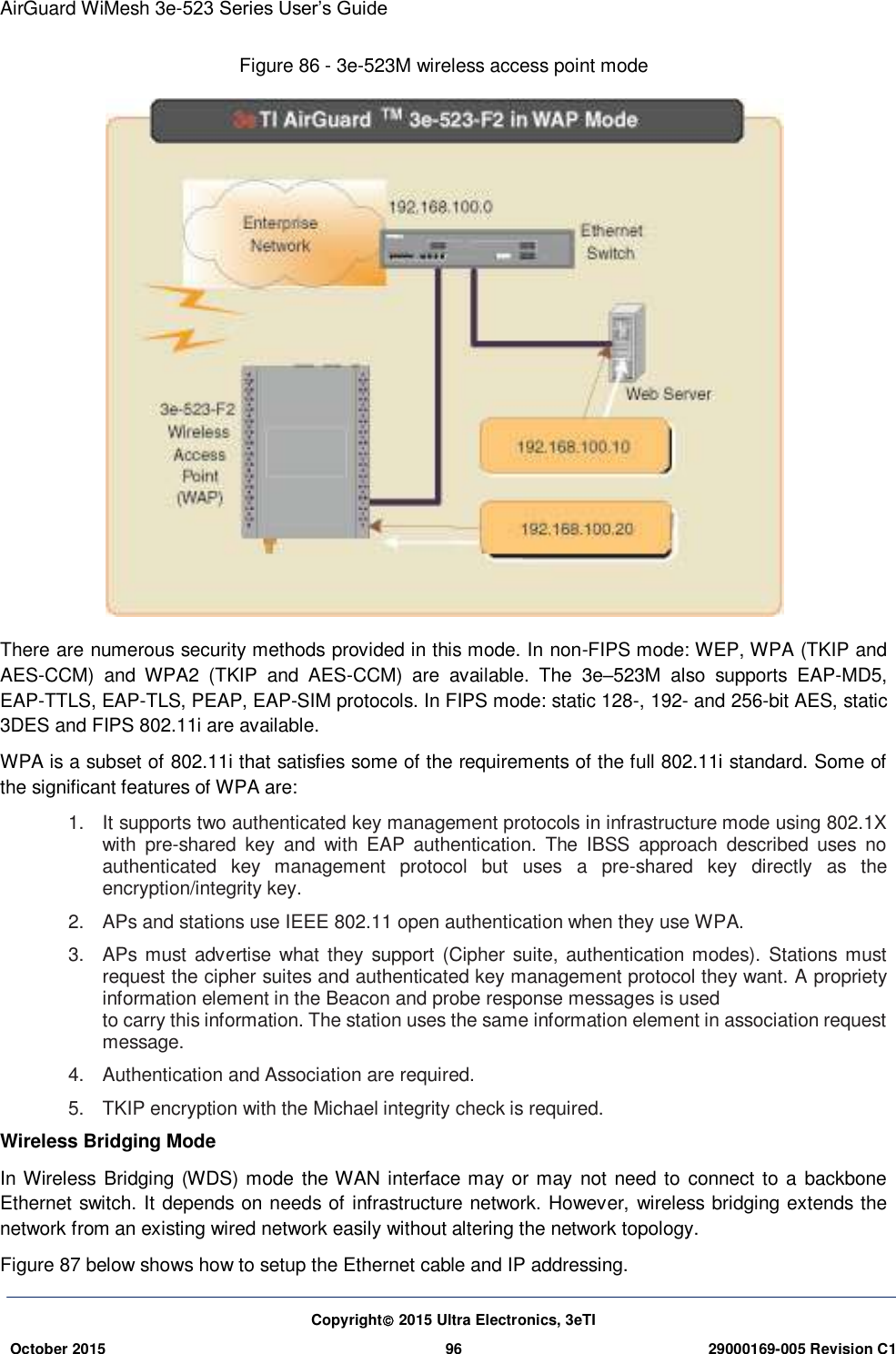 AirGuard WiMesh 3e-523 Series User’s Guide  Copyright 2015 Ultra Electronics, 3eTI October 2015 96 29000169-005 Revision C1     Figure 86 - 3e-523M wireless access point mode  There are numerous security methods provided in this mode. In non-FIPS mode: WEP, WPA (TKIP and AES-CCM)  and  WPA2  (TKIP  and  AES-CCM)  are  available.  The  3e–523M  also  supports  EAP-MD5, EAP-TTLS, EAP-TLS, PEAP, EAP-SIM protocols. In FIPS mode: static 128-, 192- and 256-bit AES, static 3DES and FIPS 802.11i are available. WPA is a subset of 802.11i that satisfies some of the requirements of the full 802.11i standard. Some of the significant features of WPA are: 1.  It supports two authenticated key management protocols in infrastructure mode using 802.1X with  pre-shared  key  and  with  EAP  authentication.  The  IBSS  approach  described  uses  no authenticated  key  management  protocol  but  uses  a  pre-shared  key  directly  as  the encryption/integrity key. 2.  APs and stations use IEEE 802.11 open authentication when they use WPA. 3.  APs must advertise what they support (Cipher suite, authentication modes). Stations must request the cipher suites and authenticated key management protocol they want. A propriety information element in the Beacon and probe response messages is used   to carry this information. The station uses the same information element in association request message. 4.  Authentication and Association are required. 5.  TKIP encryption with the Michael integrity check is required. Wireless Bridging Mode In Wireless  Bridging (WDS) mode the WAN interface may or may not need to connect  to a  backbone Ethernet switch. It depends on needs of infrastructure network. However, wireless bridging extends the network from an existing wired network easily without altering the network topology.   Figure 87 below shows how to setup the Ethernet cable and IP addressing. 