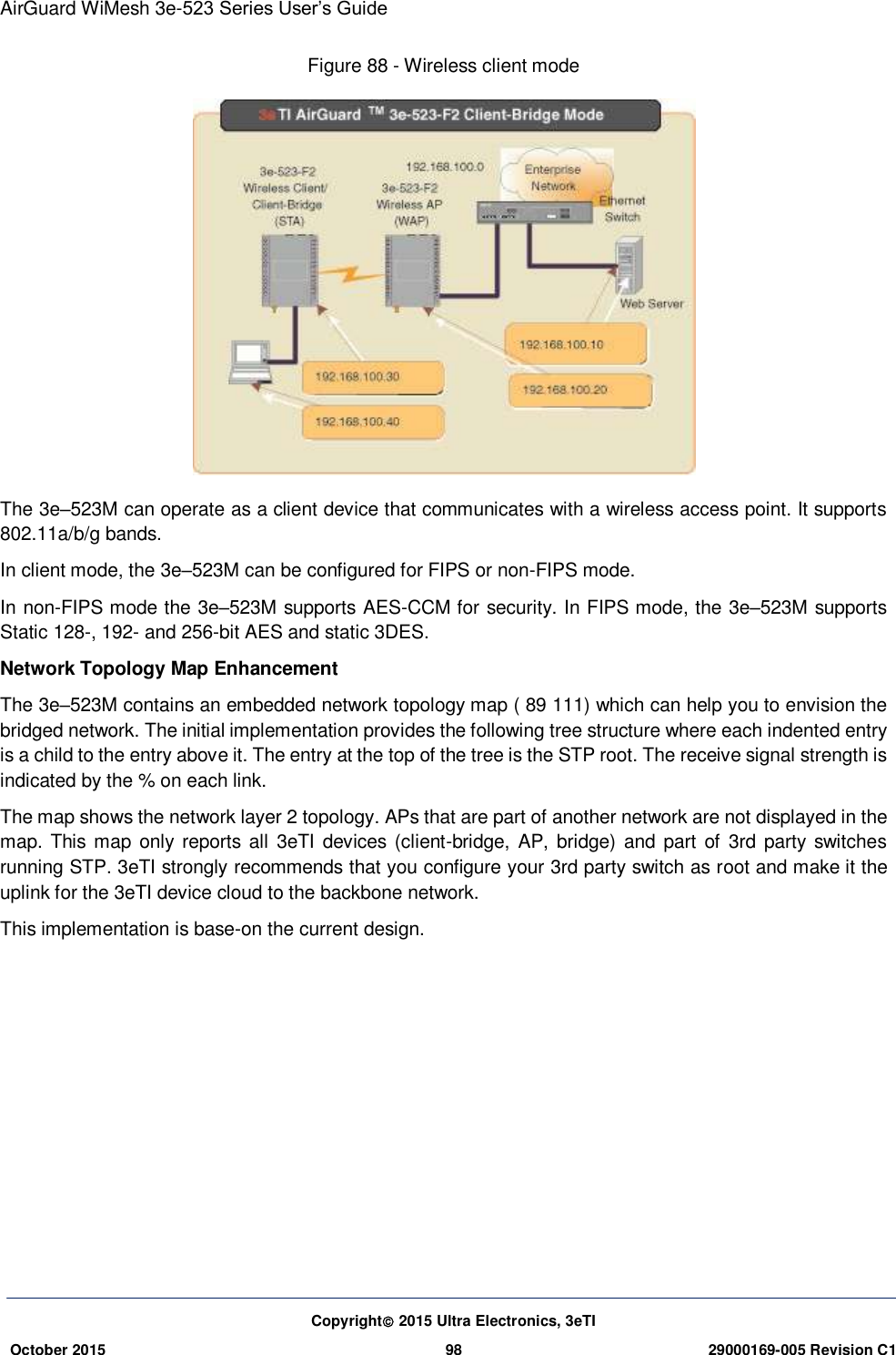 AirGuard WiMesh 3e-523 Series User’s Guide  Copyright 2015 Ultra Electronics, 3eTI October 2015 98 29000169-005 Revision C1     Figure 88 - Wireless client mode  The 3e–523M can operate as a client device that communicates with a wireless access point. It supports 802.11a/b/g bands. In client mode, the 3e–523M can be configured for FIPS or non-FIPS mode. In non-FIPS mode the 3e–523M supports AES-CCM for security. In FIPS mode, the 3e–523M supports Static 128-, 192- and 256-bit AES and static 3DES. Network Topology Map Enhancement The 3e–523M contains an embedded network topology map ( 89 111) which can help you to envision the bridged network. The initial implementation provides the following tree structure where each indented entry is a child to the entry above it. The entry at the top of the tree is the STP root. The receive signal strength is indicated by the % on each link. The map shows the network layer 2 topology. APs that are part of another network are not displayed in the map. This map only reports all 3eTI devices  (client-bridge, AP, bridge) and part of  3rd party  switches running STP. 3eTI strongly recommends that you configure your 3rd party switch as root and make it the uplink for the 3eTI device cloud to the backbone network. This implementation is base-on the current design.         