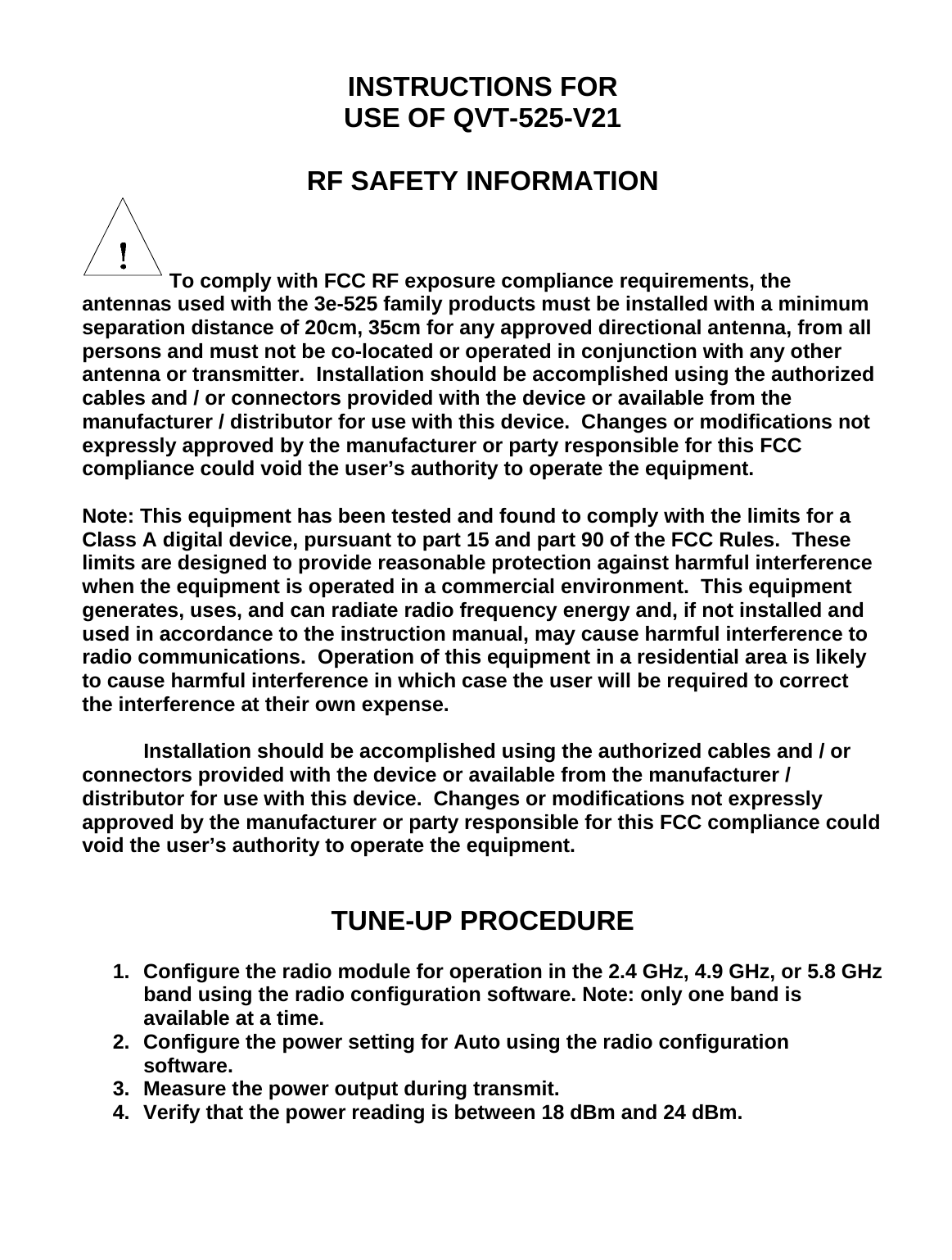   INSTRUCTIONS FOR USE OF QVT-525-V21  RF SAFETY INFORMATION  To comply with FCC RF exposure compliance requirements, the antennas used with the 3e-525 family products must be installed with a minimum separation distance of 20cm, 35cm for any approved directional antenna, from all persons and must not be co-located or operated in conjunction with any other antenna or transmitter.  Installation should be accomplished using the authorized cables and / or connectors provided with the device or available from the manufacturer / distributor for use with this device.  Changes or modifications not expressly approved by the manufacturer or party responsible for this FCC compliance could void the user’s authority to operate the equipment.  Note: This equipment has been tested and found to comply with the limits for a Class A digital device, pursuant to part 15 and part 90 of the FCC Rules.  These limits are designed to provide reasonable protection against harmful interference when the equipment is operated in a commercial environment.  This equipment generates, uses, and can radiate radio frequency energy and, if not installed and used in accordance to the instruction manual, may cause harmful interference to radio communications.  Operation of this equipment in a residential area is likely to cause harmful interference in which case the user will be required to correct the interference at their own expense.    Installation should be accomplished using the authorized cables and / or connectors provided with the device or available from the manufacturer / distributor for use with this device.  Changes or modifications not expressly approved by the manufacturer or party responsible for this FCC compliance could void the user’s authority to operate the equipment.   TUNE-UP PROCEDURE  1.  Configure the radio module for operation in the 2.4 GHz, 4.9 GHz, or 5.8 GHz band using the radio configuration software. Note: only one band is available at a time. 2.  Configure the power setting for Auto using the radio configuration software. 3.  Measure the power output during transmit. 4.  Verify that the power reading is between 18 dBm and 24 dBm. 