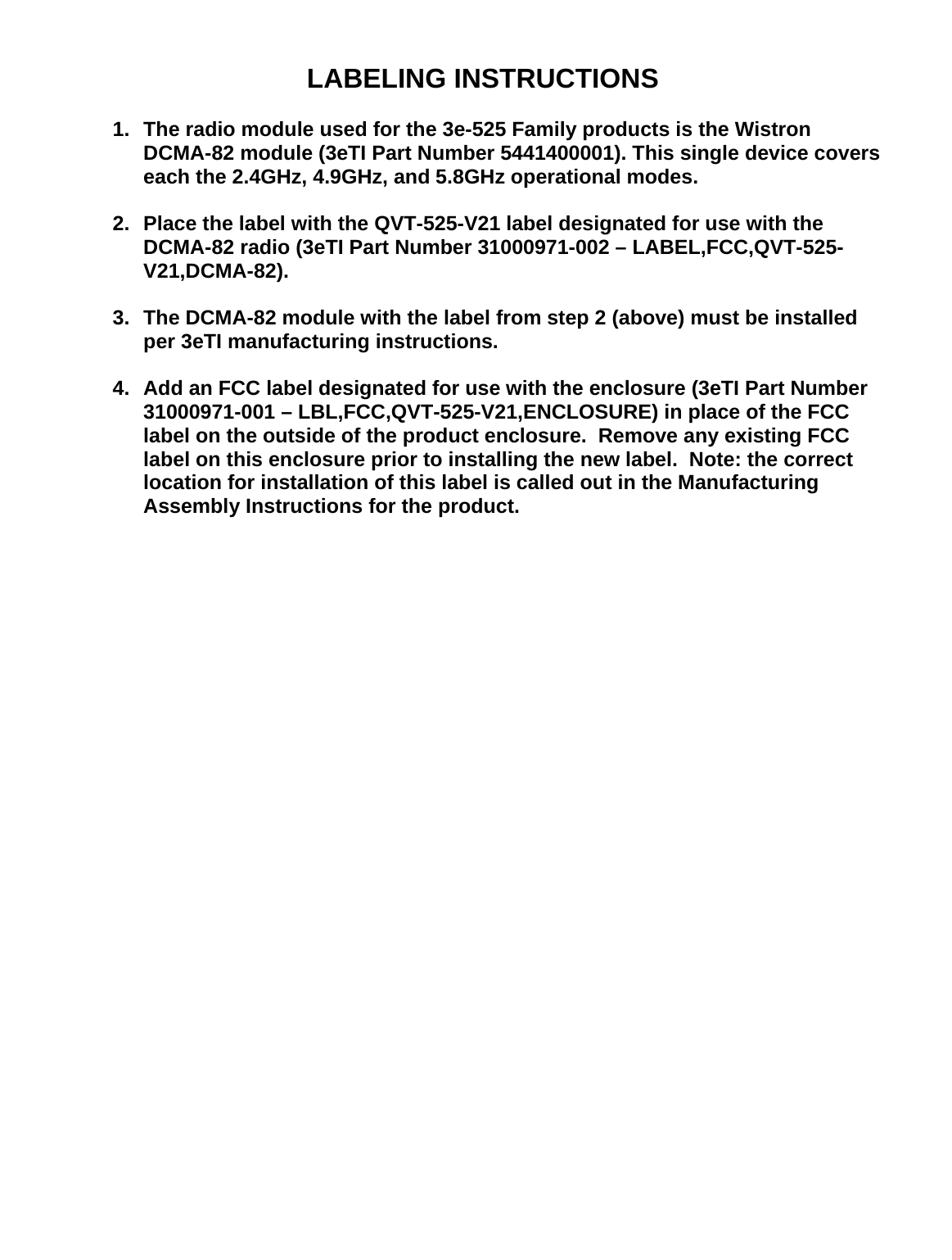   LABELING INSTRUCTIONS  1.  The radio module used for the 3e-525 Family products is the Wistron DCMA-82 module (3eTI Part Number 5441400001). This single device covers each the 2.4GHz, 4.9GHz, and 5.8GHz operational modes.  2.  Place the label with the QVT-525-V21 label designated for use with the DCMA-82 radio (3eTI Part Number 31000971-002 – LABEL,FCC,QVT-525-V21,DCMA-82).  3.  The DCMA-82 module with the label from step 2 (above) must be installed per 3eTI manufacturing instructions.  4.  Add an FCC label designated for use with the enclosure (3eTI Part Number 31000971-001 – LBL,FCC,QVT-525-V21,ENCLOSURE) in place of the FCC label on the outside of the product enclosure.  Remove any existing FCC label on this enclosure prior to installing the new label.  Note: the correct location for installation of this label is called out in the Manufacturing Assembly Instructions for the product. 