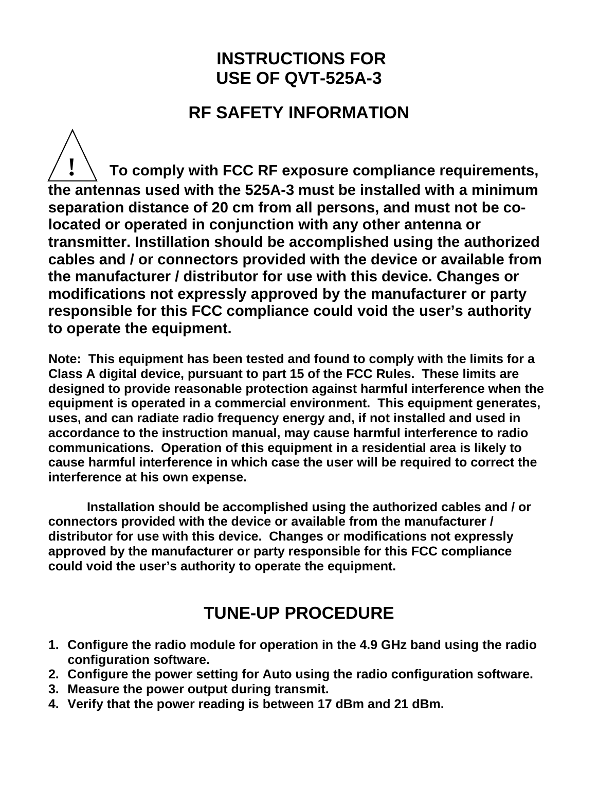  INSTRUCTIONS FOR USE OF QVT-525A-3   RF SAFETY INFORMATION     !       To comply with FCC RF exposure compliance requirements, the antennas used with the 525A-3 must be installed with a minimum separation distance of 20 cm from all persons, and must not be co-located or operated in conjunction with any other antenna or transmitter. Instillation should be accomplished using the authorized cables and / or connectors provided with the device or available from the manufacturer / distributor for use with this device. Changes or modifications not expressly approved by the manufacturer or party responsible for this FCC compliance could void the user’s authority to operate the equipment.  Note:  This equipment has been tested and found to comply with the limits for a Class A digital device, pursuant to part 15 of the FCC Rules.  These limits are designed to provide reasonable protection against harmful interference when the equipment is operated in a commercial environment.  This equipment generates, uses, and can radiate radio frequency energy and, if not installed and used in accordance to the instruction manual, may cause harmful interference to radio communications.  Operation of this equipment in a residential area is likely to cause harmful interference in which case the user will be required to correct the interference at his own expense.    Installation should be accomplished using the authorized cables and / or connectors provided with the device or available from the manufacturer / distributor for use with this device.  Changes or modifications not expressly approved by the manufacturer or party responsible for this FCC compliance could void the user’s authority to operate the equipment.   TUNE-UP PROCEDURE  1.  Configure the radio module for operation in the 4.9 GHz band using the radio configuration software. 2.  Configure the power setting for Auto using the radio configuration software. 3.  Measure the power output during transmit. 4.  Verify that the power reading is between 17 dBm and 21 dBm.     