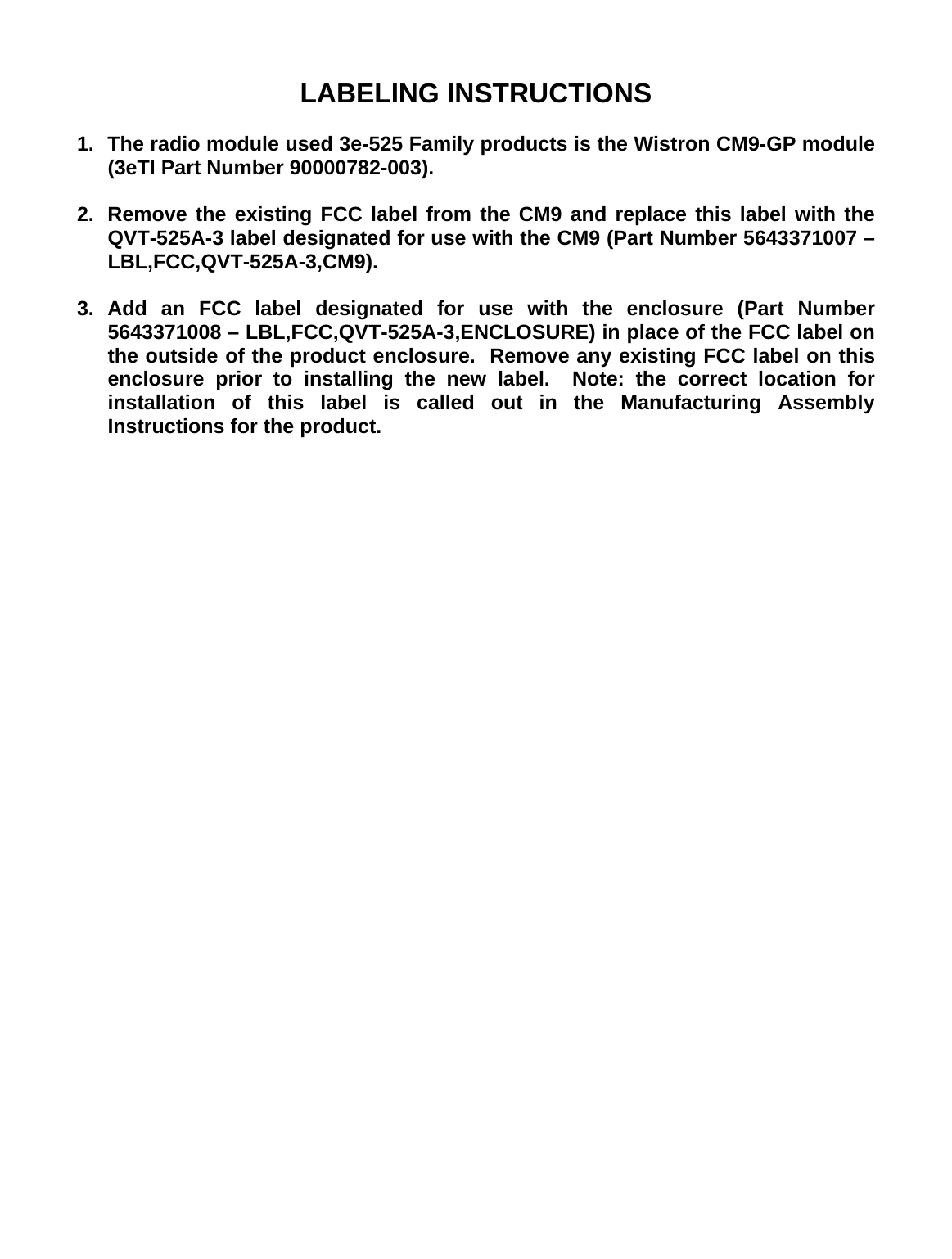 LABELING INSTRUCTIONS  1.  The radio module used 3e-525 Family products is the Wistron CM9-GP module (3eTI Part Number 90000782-003).  2.  Remove the existing FCC label from the CM9 and replace this label with the QVT-525A-3 label designated for use with the CM9 (Part Number 5643371007 – LBL,FCC,QVT-525A-3,CM9).   3. Add an FCC label designated for use with the enclosure (Part Number 5643371008 – LBL,FCC,QVT-525A-3,ENCLOSURE) in place of the FCC label on the outside of the product enclosure.  Remove any existing FCC label on this enclosure prior to installing the new label.  Note: the correct location for installation of this label is called out in the Manufacturing Assembly Instructions for the product. 
