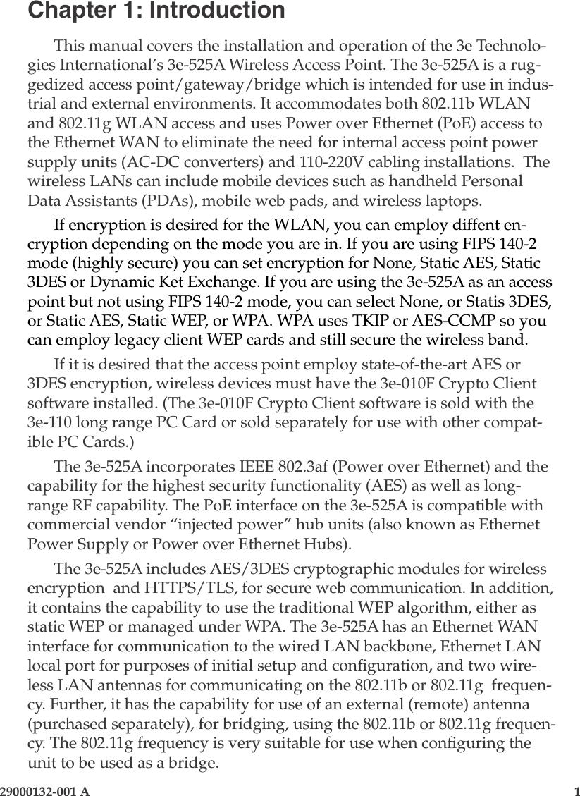 29000132-001 A                        1Chapter 1: IntroductionThis manual covers the installation and operation of the 3e Technolo-gies International’s 3e-525A Wireless Access Point. The 3e-525A is a rug-gedized access point/gateway/bridge which is intended for use in indus-trial and external environments. It accommodates both 802.11b WLAN and 802.11g WLAN access and uses Power over Ethernet (PoE) access to the Ethernet WAN to eliminate the need for internal access point power supply units (AC-DC converters) and 110-220V cabling installations.  The wireless LANs can include mobile devices such as handheld Personal Data Assistants (PDAs), mobile web pads, and wireless laptops. If encryption is desired for the WLAN, you can employ diffent en-cryption depending on the mode you are in. If you are using FIPS 140-2 mode (highly secure) you can set encryption for None, Static AES, Static 3DES or Dynamic Ket Exchange. If you are using the 3e-525A as an access point but not using FIPS 140-2 mode, you can select None, or Statis 3DES, or Static AES, Static WEP, or WPA. WPA uses TKIP or AES-CCMP so you can employ legacy client WEP cards and still secure the wireless band. If it is desired that the access point employ state-of-the-art AES or 3DES encryption, wireless devices must have the 3e-010F Crypto Client software installed. (The 3e-010F Crypto Client software is sold with the 3e-110 long range PC Card or sold separately for use with other compat-ible PC Cards.) The 3e-525A incorporates IEEE 802.3af (Power over Ethernet) and the capability for the highest security functionality (AES) as well as long-range RF capability. The PoE interface on the 3e-525A is compatible with commercial vendor “injected power” hub units (also known as Ethernet Power Supply or Power over Ethernet Hubs). The 3e-525A includes AES/3DES cryptographic modules for wireless encryption  and HTTPS/TLS, for secure web communication. In addition, it contains the capability to use the traditional WEP algorithm, either as static WEP or managed under WPA. The 3e-525A has an Ethernet WAN interface for communication to the wired LAN backbone, Ethernet LAN local port for purposes of initial setup and conguration, and two wire-less LAN antennas for communicating on the 802.11b or 802.11g  frequen-cy. Further, it has the capability for use of an external (remote) antenna (purchased separately), for bridging, using the 802.11b or 802.11g frequen-cy. The 802.11g frequency is very suitable for use when conguring the unit to be used as a bridge. 