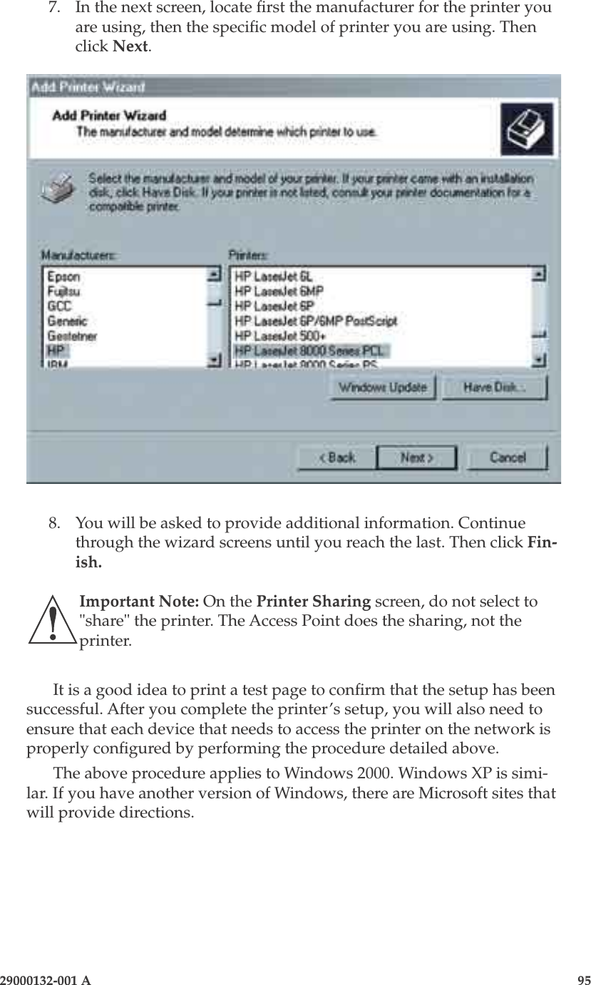 3e-525A Wireless Access Point94                    29000132-001 A 29000132-001 A                       957.  In the next screen, locate rst the manufacturer for the printer you are using, then the specic model of printer you are using. Then click Next.8.  You will be asked to provide additional information. Continue through the wizard screens until you reach the last. Then click Fin-ish. Important Note: On the Printer Sharing screen, do not select to &quot;share&quot; the printer. The Access Point does the sharing, not the printer.It is a good idea to print a test page to conrm that the setup has been successful. After you complete the printer’s setup, you will also need to ensure that each device that needs to access the printer on the network is properly congured by performing the procedure detailed above. The above procedure applies to Windows 2000. Windows XP is simi-lar. If you have another version of Windows, there are Microsoft sites that will provide directions.