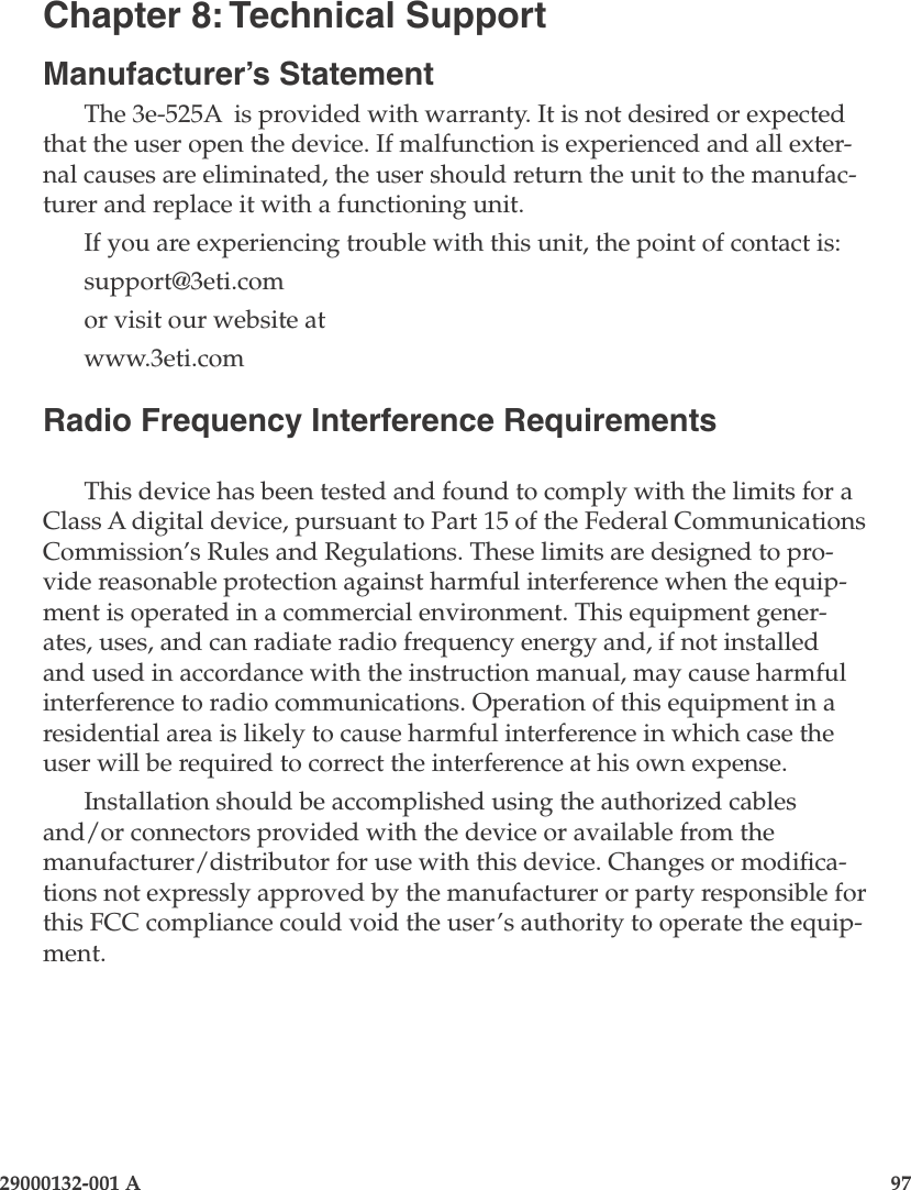 29000132-001 A                       97Chapter 8: Technical SupportManufacturer’s StatementThe 3e-525A  is provided with warranty. It is not desired or expected that the user open the device. If malfunction is experienced and all exter-nal causes are eliminated, the user should return the unit to the manufac-turer and replace it with a functioning unit. If you are experiencing trouble with this unit, the point of contact is:support@3eti.comor visit our website atwww.3eti.comRadio Frequency Interference RequirementsThis device has been tested and found to comply with the limits for a Class A digital device, pursuant to Part 15 of the Federal Communications Commission’s Rules and Regulations. These limits are designed to pro-vide reasonable protection against harmful interference when the equip-ment is operated in a commercial environment. This equipment gener-ates, uses, and can radiate radio frequency energy and, if not installed and used in accordance with the instruction manual, may cause harmful interference to radio communications. Operation of this equipment in a residential area is likely to cause harmful interference in which case the user will be required to correct the interference at his own expense.Installation should be accomplished using the authorized cables and/or connectors provided with the device or available from the manufacturer/distributor for use with this device. Changes or modica-tions not expressly approved by the manufacturer or party responsible for this FCC compliance could void the user’s authority to operate the equip-ment.