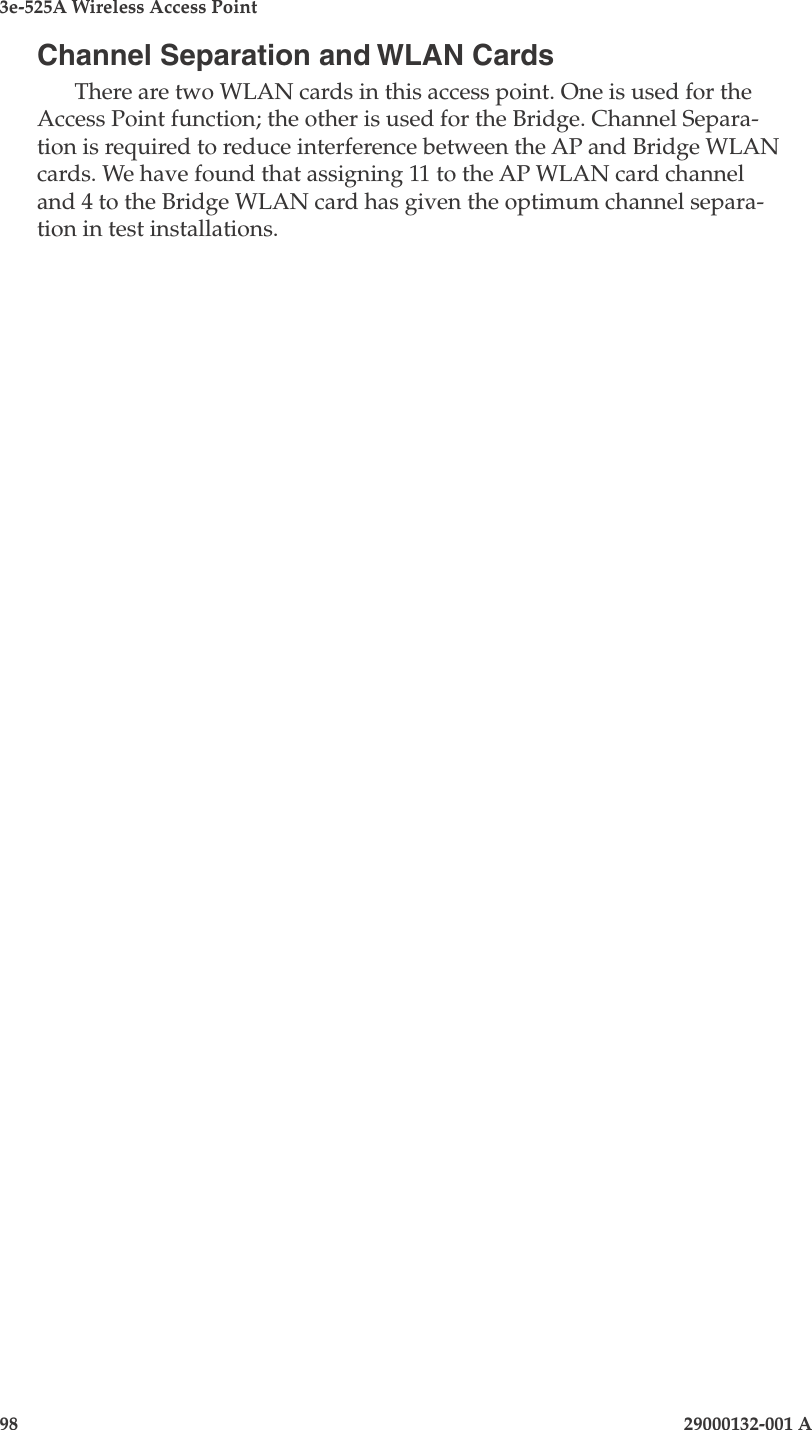 3e-525A Wireless Access Point98                            29000132-001 AChannel Separation and WLAN CardsThere are two WLAN cards in this access point. One is used for the Access Point function; the other is used for the Bridge. Channel Separa-tion is required to reduce interference between the AP and Bridge WLAN cards. We have found that assigning 11 to the AP WLAN card channel and 4 to the Bridge WLAN card has given the optimum channel separa-tion in test installations.