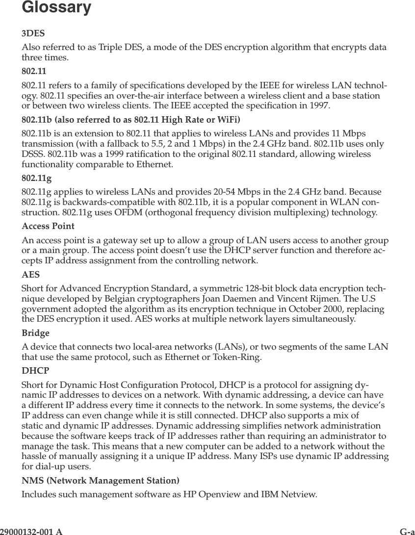 29000132-001 A                                G-aGlossary3DESAlso referred to as Triple DES, a mode of the DES encryption algorithm that encrypts data three times.802.11802.11 refers to a family of specications developed by the IEEE for wireless LAN technol-ogy. 802.11 species an over-the-air interface between a wireless client and a base station or between two wireless clients. The IEEE accepted the specication in 1997. 802.11b (also referred to as 802.11 High Rate or WiFi)802.11b is an extension to 802.11 that applies to wireless LANs and provides 11 Mbps transmission (with a fallback to 5.5, 2 and 1 Mbps) in the 2.4 GHz band. 802.11b uses only DSSS. 802.11b was a 1999 ratication to the original 802.11 standard, allowing wireless functionality comparable to Ethernet. 802.11g802.11g applies to wireless LANs and provides 20-54 Mbps in the 2.4 GHz band. Because 802.11g is backwards-compatible with 802.11b, it is a popular component in WLAN con-struction. 802.11g uses OFDM (orthogonal frequency division multiplexing) technology.Access PointAn access point is a gateway set up to allow a group of LAN users access to another group or a main group. The access point doesn’t use the DHCP server function and therefore ac-cepts IP address assignment from the controlling network. AESShort for Advanced Encryption Standard, a symmetric 128-bit block data encryption tech-nique developed by Belgian cryptographers Joan Daemen and Vincent Rijmen. The U.S government adopted the algorithm as its encryption technique in October 2000, replacing the DES encryption it used. AES works at multiple network layers simultaneously. BridgeA device that connects two local-area networks (LANs), or two segments of the same LAN that use the same protocol, such as Ethernet or Token-Ring.DHCPShort for Dynamic Host Conguration Protocol, DHCP is a protocol for assigning dy-namic IP addresses to devices on a network. With dynamic addressing, a device can have a different IP address every time it connects to the network. In some systems, the device’s IP address can even change while it is still connected. DHCP also supports a mix of static and dynamic IP addresses. Dynamic addressing simplies network administration because the software keeps track of IP addresses rather than requiring an administrator to manage the task. This means that a new computer can be added to a network without the hassle of manually assigning it a unique IP address. Many ISPs use dynamic IP addressing for dial-up users. NMS (Network Management Station)Includes such management software as HP Openview and IBM Netview.