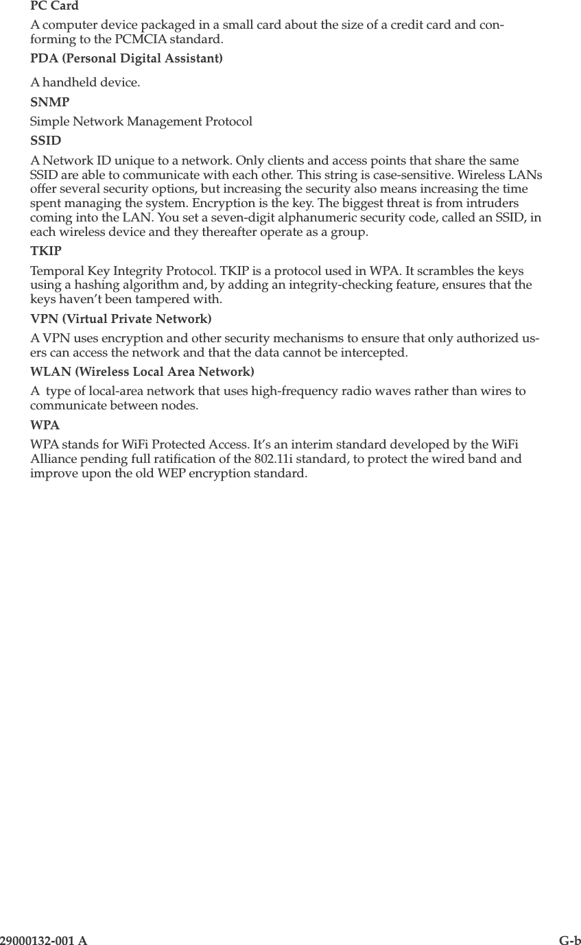 29000132-001 A                                G-bPC CardA computer device packaged in a small card about the size of a credit card and con-forming to the PCMCIA standard.PDA (Personal Digital Assistant)A handheld device.SNMPSimple Network Management ProtocolSSIDA Network ID unique to a network. Only clients and access points that share the same SSID are able to communicate with each other. This string is case-sensitive. Wireless LANs offer several security options, but increasing the security also means increasing the time spent managing the system. Encryption is the key. The biggest threat is from intruders coming into the LAN. You set a seven-digit alphanumeric security code, called an SSID, in each wireless device and they thereafter operate as a group.TKIPTemporal Key Integrity Protocol. TKIP is a protocol used in WPA. It scrambles the keys using a hashing algorithm and, by adding an integrity-checking feature, ensures that the keys haven’t been tampered with.VPN (Virtual Private Network)A VPN uses encryption and other security mechanisms to ensure that only authorized us-ers can access the network and that the data cannot be intercepted. WLAN (Wireless Local Area Network)A  type of local-area network that uses high-frequency radio waves rather than wires to communicate between nodes. WPAWPA stands for WiFi Protected Access. It’s an interim standard developed by the WiFi Alliance pending full ratication of the 802.11i standard, to protect the wired band and improve upon the old WEP encryption standard. 