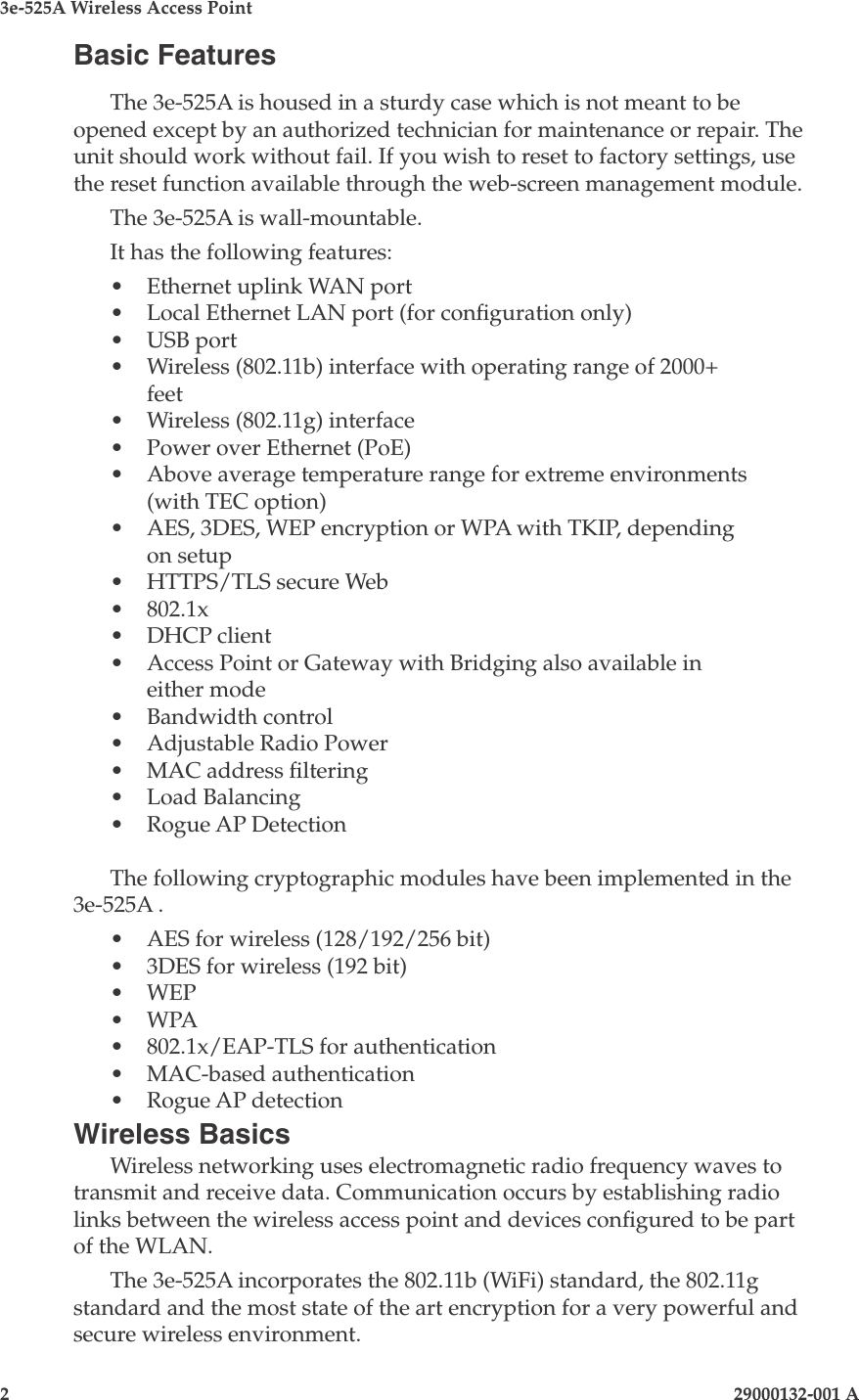 3e-525A Wireless Access Point2                    29000132-001 A 29000132-001 A                        3Basic FeaturesThe 3e-525A is housed in a sturdy case which is not meant to be opened except by an authorized technician for maintenance or repair. The unit should work without fail. If you wish to reset to factory settings, use the reset function available through the web-screen management module. The 3e-525A is wall-mountable.It has the following features:•  Ethernet uplink WAN port•  Local Ethernet LAN port (for conguration only)•  USB port•  Wireless (802.11b) interface with operating range of 2000+ feet•  Wireless (802.11g) interface•  Power over Ethernet (PoE)•  Above average temperature range for extreme environments (with TEC option)•  AES, 3DES, WEP encryption or WPA with TKIP, depending on setup•  HTTPS/TLS secure Web•  802.1x•  DHCP client•  Access Point or Gateway with Bridging also available in either mode•  Bandwidth control•  Adjustable Radio Power•  MAC address ltering•  Load Balancing•  Rogue AP Detection   The following cryptographic modules have been implemented in the 3e-525A .•  AES for wireless (128/192/256 bit)•  3DES for wireless (192 bit)•  WEP•  WPA•  802.1x/EAP-TLS for authentication •  MAC-based authentication•  Rogue AP detectionWireless BasicsWireless networking uses electromagnetic radio frequency waves to transmit and receive data. Communication occurs by establishing radio links between the wireless access point and devices congured to be part of the WLAN.The 3e-525A incorporates the 802.11b (WiFi) standard, the 802.11g standard and the most state of the art encryption for a very powerful and secure wireless environment. 
