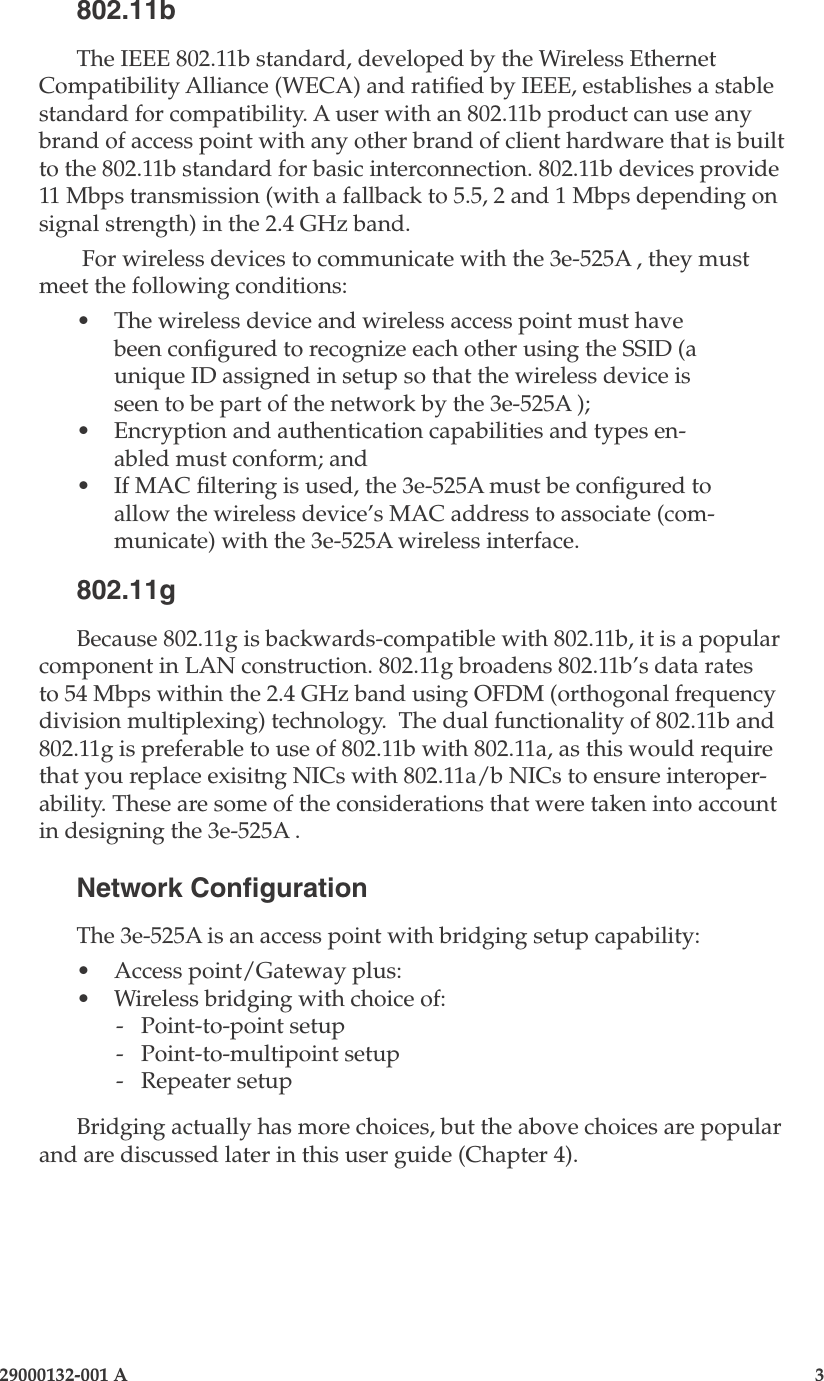 3e-525A Wireless Access Point2                    29000132-001 A 29000132-001 A                        3802.11bThe IEEE 802.11b standard, developed by the Wireless Ethernet Compatibility Alliance (WECA) and ratied by IEEE, establishes a stable standard for compatibility. A user with an 802.11b product can use any brand of access point with any other brand of client hardware that is built to the 802.11b standard for basic interconnection. 802.11b devices provide 11 Mbps transmission (with a fallback to 5.5, 2 and 1 Mbps depending on signal strength) in the 2.4 GHz band.  For wireless devices to communicate with the 3e-525A , they must meet the following conditions:•  The wireless device and wireless access point must have been congured to recognize each other using the SSID (a unique ID assigned in setup so that the wireless device is seen to be part of the network by the 3e-525A );•  Encryption and authentication capabilities and types en-abled must conform; and•  If MAC ltering is used, the 3e-525A must be congured to allow the wireless device’s MAC address to associate (com-municate) with the 3e-525A wireless interface.802.11gBecause 802.11g is backwards-compatible with 802.11b, it is a popular component in LAN construction. 802.11g broadens 802.11b’s data rates to 54 Mbps within the 2.4 GHz band using OFDM (orthogonal frequency division multiplexing) technology.  The dual functionality of 802.11b and 802.11g is preferable to use of 802.11b with 802.11a, as this would require that you replace exisitng NICs with 802.11a/b NICs to ensure interoper-ability. These are some of the considerations that were taken into account in designing the 3e-525A .Network CongurationThe 3e-525A is an access point with bridging setup capability:•  Access point/Gateway plus:•  Wireless bridging with choice of:  -  Point-to-point setup  -  Point-to-multipoint setup  -  Repeater setupBridging actually has more choices, but the above choices are popular and are discussed later in this user guide (Chapter 4).