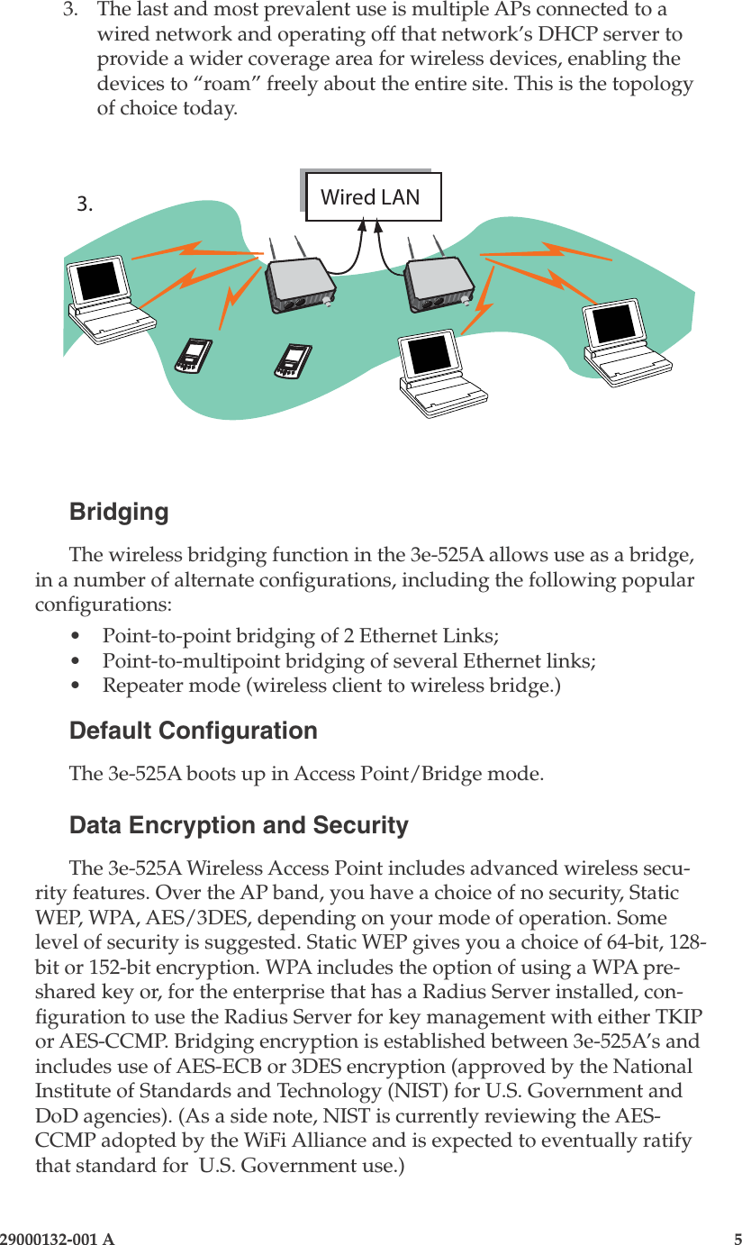 3e-525A Wireless Access Point4                    29000132-001 A 29000132-001 A                        53.  The last and most prevalent use is multiple APs connected to a wired network and operating off that network’s DHCP server to provide a wider coverage area for wireless devices, enabling the devices to “roam” freely about the entire site. This is the topology of choice today. BridgingThe wireless bridging function in the 3e-525A allows use as a bridge, in a number of alternate congurations, including the following popular congurations:•   Point-to-point bridging of 2 Ethernet Links;•  Point-to-multipoint bridging of several Ethernet links;•  Repeater mode (wireless client to wireless bridge.)Default CongurationThe 3e-525A boots up in Access Point/Bridge mode. Data Encryption and SecurityThe 3e-525A Wireless Access Point includes advanced wireless secu-rity features. Over the AP band, you have a choice of no security, Static WEP, WPA, AES/3DES, depending on your mode of operation. Some level of security is suggested. Static WEP gives you a choice of 64-bit, 128-bit or 152-bit encryption. WPA includes the option of using a WPA pre-shared key or, for the enterprise that has a Radius Server installed, con-guration to use the Radius Server for key management with either TKIP or AES-CCMP. Bridging encryption is established between 3e-525A’s and includes use of AES-ECB or 3DES encryption (approved by the National Institute of Standards and Technology (NIST) for U.S. Government and DoD agencies). (As a side note, NIST is currently reviewing the AES-CCMP adopted by the WiFi Alliance and is expected to eventually ratify that standard for  U.S. Government use.)