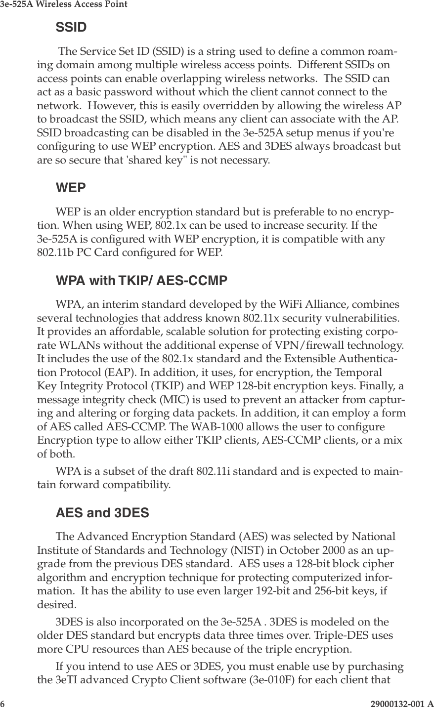 3e-525A Wireless Access Point6                    29000132-001 A 29000132-001 A                        7SSID The Service Set ID (SSID) is a string used to dene a common roam-ing domain among multiple wireless access points.  Different SSIDs on access points can enable overlapping wireless networks.  The SSID can act as a basic password without which the client cannot connect to the network.  However, this is easily overridden by allowing the wireless AP to broadcast the SSID, which means any client can associate with the AP. SSID broadcasting can be disabled in the 3e-525A setup menus if you&apos;re conguring to use WEP encryption. AES and 3DES always broadcast but are so secure that &apos;shared key&quot; is not necessary.WEPWEP is an older encryption standard but is preferable to no encryp-tion. When using WEP, 802.1x can be used to increase security. If the 3e-525A is congured with WEP encryption, it is compatible with any 802.11b PC Card congured for WEP.WPA with TKIP/ AES-CCMPWPA, an interim standard developed by the WiFi Alliance, combines several technologies that address known 802.11x security vulnerabilities. It provides an affordable, scalable solution for protecting existing corpo-rate WLANs without the additional expense of VPN/rewall technology. It includes the use of the 802.1x standard and the Extensible Authentica-tion Protocol (EAP). In addition, it uses, for encryption, the Temporal Key Integrity Protocol (TKIP) and WEP 128-bit encryption keys. Finally, a message integrity check (MIC) is used to prevent an attacker from captur-ing and altering or forging data packets. In addition, it can employ a form of AES called AES-CCMP. The WAB-1000 allows the user to congure Encryption type to allow either TKIP clients, AES-CCMP clients, or a mix of both.WPA is a subset of the draft 802.11i standard and is expected to main-tain forward compatibility. AES and 3DESThe Advanced Encryption Standard (AES) was selected by National Institute of Standards and Technology (NIST) in October 2000 as an up-grade from the previous DES standard.  AES uses a 128-bit block cipher algorithm and encryption technique for protecting computerized infor-mation.  It has the ability to use even larger 192-bit and 256-bit keys, if desired.  3DES is also incorporated on the 3e-525A . 3DES is modeled on the older DES standard but encrypts data three times over. Triple-DES uses more CPU resources than AES because of the triple encryption. If you intend to use AES or 3DES, you must enable use by purchasing the 3eTI advanced Crypto Client software (3e-010F) for each client that 