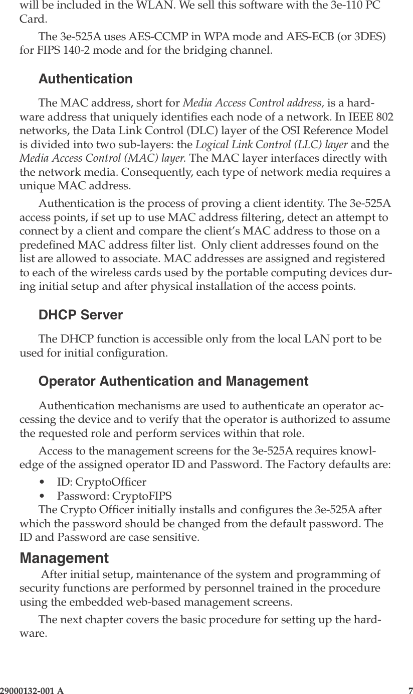 3e-525A Wireless Access Point6                    29000132-001 A 29000132-001 A                        7will be included in the WLAN. We sell this software with the 3e-110 PC Card.The 3e-525A uses AES-CCMP in WPA mode and AES-ECB (or 3DES) for FIPS 140-2 mode and for the bridging channel.AuthenticationThe MAC address, short for Media Access Control address, is a hard-ware address that uniquely identies each node of a network. In IEEE 802 networks, the Data Link Control (DLC) layer of the OSI Reference Model is divided into two sub-layers: the Logical Link Control (LLC) layer and the Media Access Control (MAC) layer. The MAC layer interfaces directly with the network media. Consequently, each type of network media requires a unique MAC address. Authentication is the process of proving a client identity. The 3e-525A access points, if set up to use MAC address ltering, detect an attempt to connect by a client and compare the client’s MAC address to those on a predened MAC address lter list.  Only client addresses found on the list are allowed to associate. MAC addresses are assigned and registered to each of the wireless cards used by the portable computing devices dur-ing initial setup and after physical installation of the access points.DHCP ServerThe DHCP function is accessible only from the local LAN port to be used for initial conguration. Operator Authentication and ManagementAuthentication mechanisms are used to authenticate an operator ac-cessing the device and to verify that the operator is authorized to assume the requested role and perform services within that role.Access to the management screens for the 3e-525A requires knowl-edge of the assigned operator ID and Password. The Factory defaults are:•   ID: CryptoOfcer•   Password: CryptoFIPSThe Crypto Ofcer initially installs and congures the 3e-525A after which the password should be changed from the default password. The ID and Password are case sensitive.Management After initial setup, maintenance of the system and programming of security functions are performed by personnel trained in the procedure using the embedded web-based management screens. The next chapter covers the basic procedure for setting up the hard-ware.