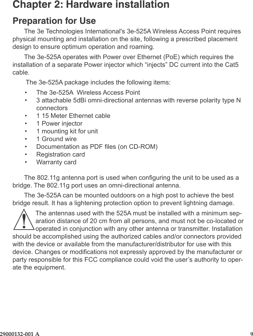 29000132-001 A                       9Chapter 2: Hardware installationPreparation for UseThe 3e Technologies International&apos;s 3e-525A Wireless Access Point requires physical mounting and installation on the site, following a prescribed placement design to ensure optimum operation and roaming.The 3e-525A operates with Power over Ethernet (PoE) which requires the installation of a separate Power injector which “injects” DC current into the Cat5 cable.  The 3e-525A package includes the following items:•  The 3e-525A  Wireless Access Point•  3 attachable 5dBi omni-directional antennas with reverse polarity type N connectors•  1 15 Meter Ethernet cable•  1 Power injector •  1 mounting kit for unit•  1 Ground wire•  Documentation as PDF les (on CD-ROM)•  Registration card•  Warranty cardThe 802.11g antenna port is used when conguring the unit to be used as a bridge. The 802.11g port uses an omni-directional antenna. The 3e-525A can be mounted outdoors on a high post to achieve the best bridge result. It has a lightening protection option to prevent lightning damage.The antennas used with the 525A must be installed with a minimum sep-aration distance of 20 cm from all persons, and must not be co-located or operated in conjunction with any other antenna or transmitter. Installation should be accomplished using the authorized cables and/or connectors provided with the device or available from the manufacturer/distributor for use with this device. Changes or modications not expressly approved by the manufacturer or party responsible for this FCC compliance could void the user’s authority to oper-ate the equipment.