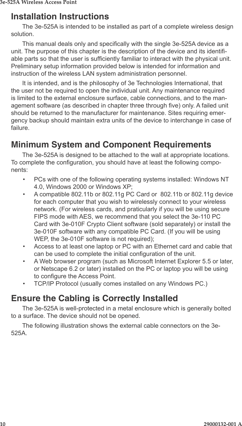 3e-525A Wireless Access Point10                              29000132-001 A  29000132-001 A                       11Installation InstructionsThe 3e-525A is intended to be installed as part of a complete wireless design solution.This manual deals only and specically with the single 3e-525A device as a unit. The purpose of this chapter is the description of the device and its identi-able parts so that the user is sufciently familiar to interact with the physical unit. Preliminary setup information provided below is intended for information and instruction of the wireless LAN system administration personnel.It is intended, and is the philosophy of 3e Technologies International, that the user not be required to open the individual unit. Any maintenance required is limited to the external enclosure surface, cable connections, and to the man-agement software (as described in chapter three through ve) only. A failed unit should be returned to the manufacturer for maintenance. Sites requiring emer-gency backup should maintain extra units of the device to interchange in case of failure.Minimum System and Component Requirements The 3e-525A is designed to be attached to the wall at appropriate locations. To complete the conguration, you should have at least the following compo-nents:•  PCs with one of the following operating systems installed: Windows NT 4.0, Windows 2000 or Windows XP;  •  A compatible 802.11b or 802.11g PC Card or  802.11b or 802.11g device for each computer that you wish to wirelessly connect to your wireless network. (For wireless cards, and praticularly if you will be using secure FIPS mode with AES, we recommend that you select the 3e-110 PC Card with 3e-010F Crypto Client software (sold separately) or install the 3e-010F software with any compatible PC Card. (If you will be using WEP, the 3e-010F software is not required);•  Access to at least one laptop or PC with an Ethernet card and cable that can be used to complete the initial conguration of the unit.  •  A Web browser program (such as Microsoft Internet Explorer 5.5 or later, or Netscape 6.2 or later) installed on the PC or laptop you will be using to congure the Access Point.•  TCP/IP Protocol (usually comes installed on any Windows PC.)Ensure the Cabling is Correctly InstalledThe 3e-525A is well-protected in a metal enclosure which is generally bolted to a surface. The device should not be opened.The following illustration shows the external cable connectors on the 3e-525A. 