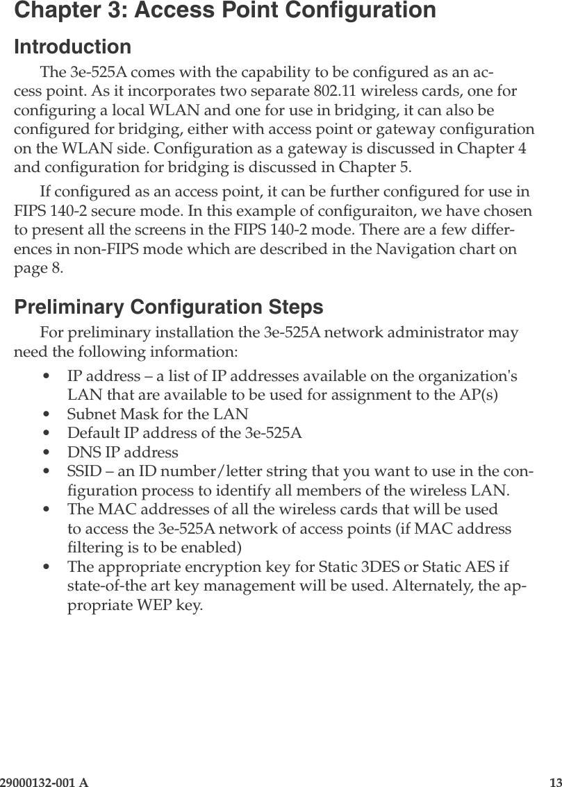 29000132-001 A                   13Chapter 3: Access Point CongurationIntroductionThe 3e-525A comes with the capability to be congured as an ac-cess point. As it incorporates two separate 802.11 wireless cards, one for conguring a local WLAN and one for use in bridging, it can also be congured for bridging, either with access point or gateway conguration on the WLAN side. Conguration as a gateway is discussed in Chapter 4 and conguration for bridging is discussed in Chapter 5.If congured as an access point, it can be further congured for use in FIPS 140-2 secure mode. In this example of conguraiton, we have chosen to present all the screens in the FIPS 140-2 mode. There are a few differ-ences in non-FIPS mode which are described in the Navigation chart on page 8.Preliminary Conguration StepsFor preliminary installation the 3e-525A network administrator may need the following information:•  IP address – a list of IP addresses available on the organization&apos;s LAN that are available to be used for assignment to the AP(s)•  Subnet Mask for the LAN•  Default IP address of the 3e-525A•  DNS IP address•  SSID – an ID number/letter string that you want to use in the con-guration process to identify all members of the wireless LAN. •  The MAC addresses of all the wireless cards that will be used to access the 3e-525A network of access points (if MAC address ltering is to be enabled)•  The appropriate encryption key for Static 3DES or Static AES if state-of-the art key management will be used. Alternately, the ap-propriate WEP key.
