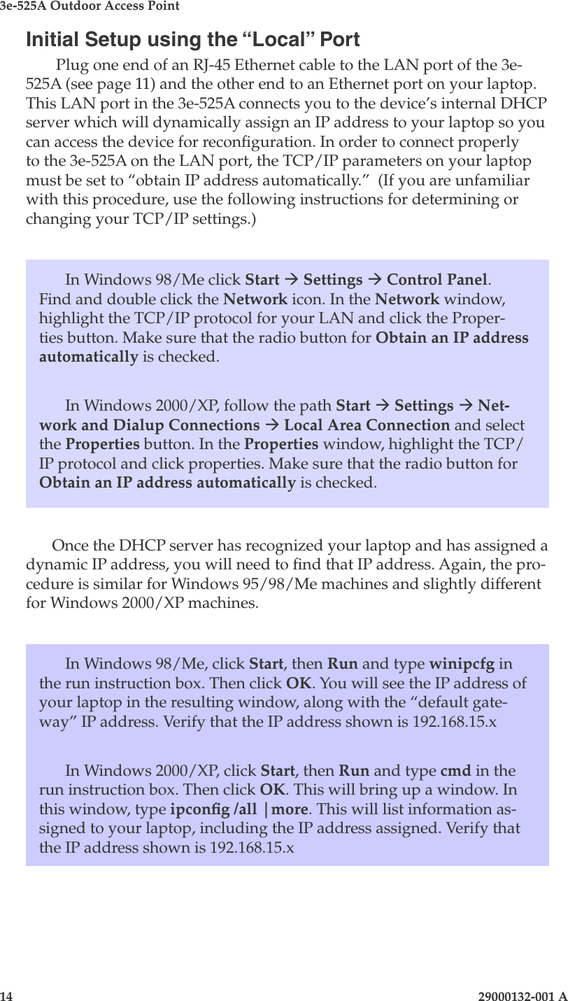 3e-525A Outdoor Access Point14                            29000132-001 A 29000132-001 A                   15Initial Setup using the “Local” Port Plug one end of an RJ-45 Ethernet cable to the LAN port of the 3e-525A (see page 11) and the other end to an Ethernet port on your laptop. This LAN port in the 3e-525A connects you to the device’s internal DHCP server which will dynamically assign an IP address to your laptop so you can access the device for reconguration. In order to connect properly to the 3e-525A on the LAN port, the TCP/IP parameters on your laptop must be set to “obtain IP address automatically.”  (If you are unfamiliar with this procedure, use the following instructions for determining or changing your TCP/IP settings.)In Windows 98/Me click Start à Settings à Control Panel. Find and double click the Network icon. In the Network window, highlight the TCP/IP protocol for your LAN and click the Proper-ties button. Make sure that the radio button for Obtain an IP address automatically is checked.In Windows 2000/XP, follow the path Start à Settings à Net-work and Dialup Connections à Local Area Connection and select the Properties button. In the Properties window, highlight the TCP/IP protocol and click properties. Make sure that the radio button for Obtain an IP address automatically is checked.Once the DHCP server has recognized your laptop and has assigned a dynamic IP address, you will need to nd that IP address. Again, the pro-cedure is similar for Windows 95/98/Me machines and slightly different for Windows 2000/XP machines.In Windows 98/Me, click Start, then Run and type winipcfg in the run instruction box. Then click OK. You will see the IP address of your laptop in the resulting window, along with the “default gate-way” IP address. Verify that the IP address shown is 192.168.15.xIn Windows 2000/XP, click Start, then Run and type cmd in the run instruction box. Then click OK. This will bring up a window. In this window, type ipcong /all |more. This will list information as-signed to your laptop, including the IP address assigned. Verify that the IP address shown is 192.168.15.x