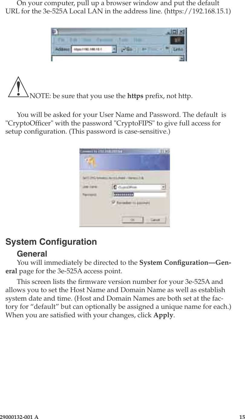 3e-525A Outdoor Access Point14                            29000132-001 A 29000132-001 A                   15On your computer, pull up a browser window and put the default URL for the 3e-525A Local LAN in the address line. (https://192.168.15.1)   NOTE: be sure that you use the https prex, not http.You will be asked for your User Name and Password. The default  is &quot;CryptoOfcer&quot; with the password &quot;CryptoFIPS&quot; to give full access for setup conguration. (This password is case-sensitive.)System CongurationGeneralYou will immediately be directed to the System Conguration—Gen-eral page for the 3e-525A access point. This screen lists the rmware version number for your 3e-525A and allows you to set the Host Name and Domain Name as well as establish system date and time. (Host and Domain Names are both set at the fac-tory for “default” but can optionally be assigned a unique name for each.) When you are satised with your changes, click Apply.