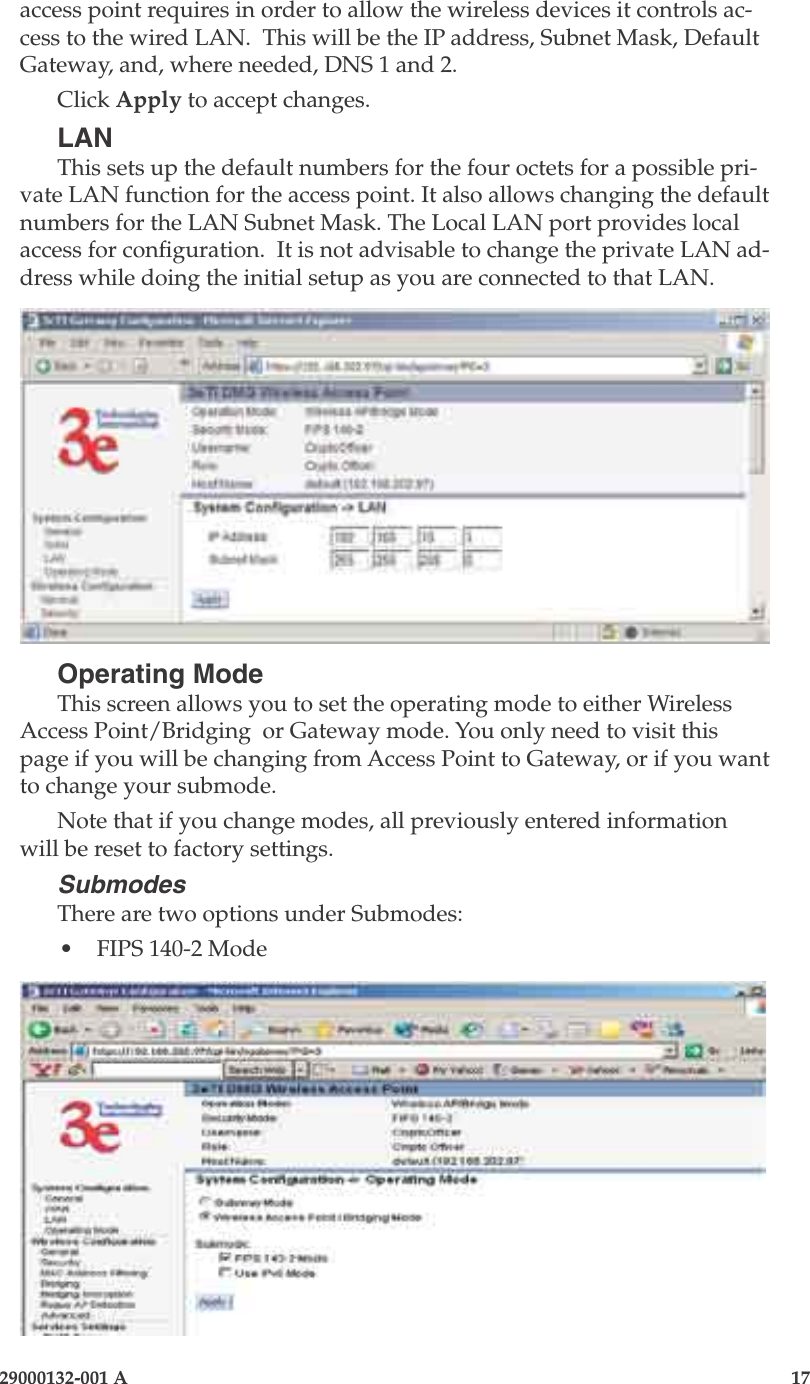 3e-525A Outdoor Access Point16                            29000132-001 A 29000132-001 A                   17access point requires in order to allow the wireless devices it controls ac-cess to the wired LAN.  This will be the IP address, Subnet Mask, Default Gateway, and, where needed, DNS 1 and 2. Click Apply to accept changes.LANThis sets up the default numbers for the four octets for a possible pri-vate LAN function for the access point. It also allows changing the default numbers for the LAN Subnet Mask. The Local LAN port provides local access for conguration.  It is not advisable to change the private LAN ad-dress while doing the initial setup as you are connected to that LAN. Operating ModeThis screen allows you to set the operating mode to either Wireless Access Point/Bridging  or Gateway mode. You only need to visit this page if you will be changing from Access Point to Gateway, or if you want to change your submode. Note that if you change modes, all previously entered information will be reset to factory settings.Submodes There are two options under Submodes: •  FIPS 140-2 Mode