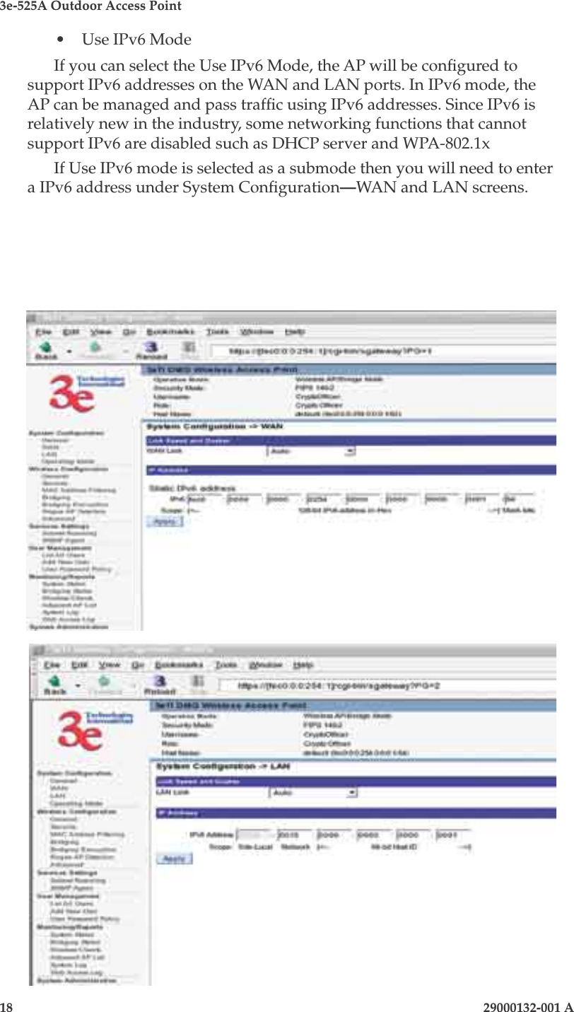 3e-525A Outdoor Access Point18                            29000132-001 A 29000132-001 A                   19•  Use IPv6 ModeIf you can select the Use IPv6 Mode, the AP will be congured to support IPv6 addresses on the WAN and LAN ports. In IPv6 mode, the AP can be managed and pass trafc using IPv6 addresses. Since IPv6 is relatively new in the industry, some networking functions that cannot support IPv6 are disabled such as DHCP server and WPA-802.1xIf Use IPv6 mode is selected as a submode then you will need to enter a IPv6 address under System Conguration—WAN and LAN screens.