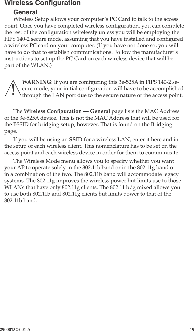 3e-525A Outdoor Access Point18                            29000132-001 A 29000132-001 A                   19Wireless CongurationGeneralWireless Setup allows your computer’s PC Card to talk to the access point. Once you have completed wireless conguration, you can complete the rest of the conguration wirelessly unless you will be employing the FIPS 140-2 secure mode, assuming that you have installed and congured a wireless PC card on your computer. (If you have not done so, you will have to do that to establish communications. Follow the manufacturer&apos;s instructions to set up the PC Card on each wireless device that will be part of the WLAN.) WARNING: If you are conifguring this 3e-525A in FIPS 140-2 se-cure mode, your initial conguration will have to be accomplished through the LAN port due to the secure nature of the access point.The Wireless Conguration — General page lists the MAC Address of the 3e-525A device. This is not the MAC Address that will be used for the BSSID for bridging setup, however. That is found on the Bridging page.If you will be using an SSID for a wireless LAN, enter it here and in the setup of each wireless client. This nomenclature has to be set on the access point and each wireless device in order for them to communicate.The Wireless Mode menu allows you to specify whether you want your AP to operate solely in the 802.11b band or in the 802.11g band or in a combination of the two. The 802.11b band will accommodate legacy systems. The 802.11g improves the wireless power but limits use to those WLANs that have only 802.11g clients. The 802.11 b/g mixed allows you to use both 802.11b and 802.11g clients but limits power to that of the 802.11b band. 