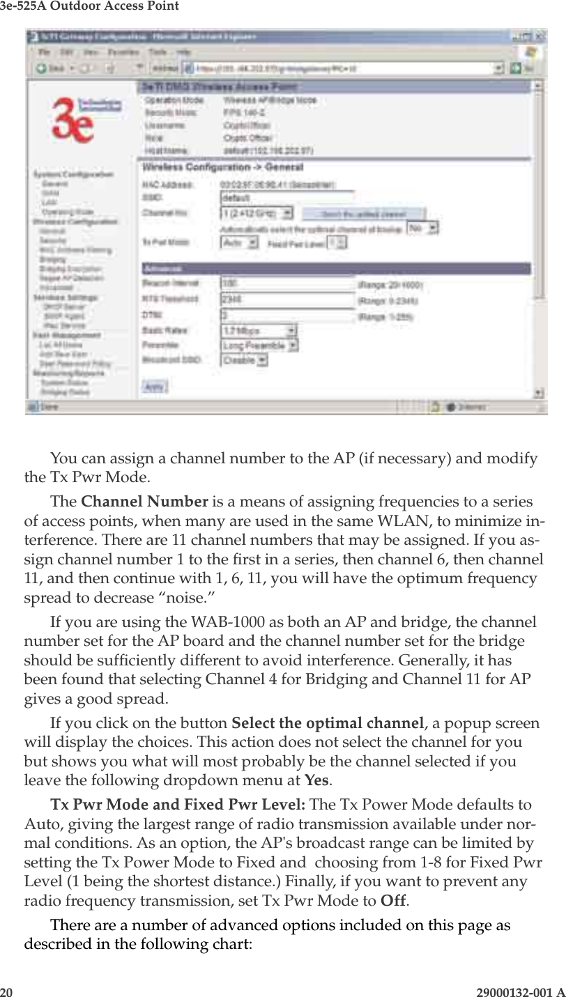 3e-525A Outdoor Access Point20                            29000132-001 A 29000132-001 A                   21You can assign a channel number to the AP (if necessary) and modify the Tx Pwr Mode. The Channel Number is a means of assigning frequencies to a series of access points, when many are used in the same WLAN, to minimize in-terference. There are 11 channel numbers that may be assigned. If you as-sign channel number 1 to the rst in a series, then channel 6, then channel 11, and then continue with 1, 6, 11, you will have the optimum frequency spread to decrease “noise.”If you are using the WAB-1000 as both an AP and bridge, the channel number set for the AP board and the channel number set for the bridge should be sufciently different to avoid interference. Generally, it has been found that selecting Channel 4 for Bridging and Channel 11 for AP gives a good spread.If you click on the button Select the optimal channel, a popup screen will display the choices. This action does not select the channel for you but shows you what will most probably be the channel selected if you leave the following dropdown menu at Yes. Tx Pwr Mode and Fixed Pwr Level: The Tx Power Mode defaults to Auto, giving the largest range of radio transmission available under nor-mal conditions. As an option, the AP&apos;s broadcast range can be limited by setting the Tx Power Mode to Fixed and  choosing from 1-8 for Fixed Pwr Level (1 being the shortest distance.) Finally, if you want to prevent any radio frequency transmission, set Tx Pwr Mode to Off.There are a number of advanced options included on this page as described in the following chart: