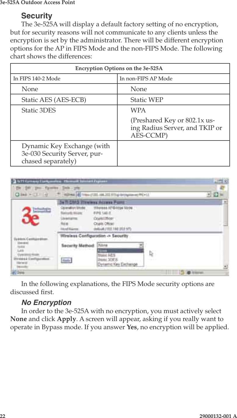 3e-525A Outdoor Access Point22                            29000132-001 A 29000132-001 A                   23SecurityThe 3e-525A will display a default factory setting of no encryption, but for security reasons will not communicate to any clients unless the encryption is set by the administrator. There will be different encryption options for the AP in FIPS Mode and the non-FIPS Mode. The following chart shows the differences:Encryption Options on the 3e-525A In FIPS 140-2 Mode In non-FIPS AP ModeNone NoneStatic AES (AES-ECB) Static WEPStatic 3DES WPA(Preshared Key or 802.1x us-ing Radius Server, and TKIP or AES-CCMP)Dynamic Key Exchange (with 3e-030 Security Server, pur-chased separately)In the following explanations, the FIPS Mode security options are discussed rst.No EncryptionIn order to the 3e-525A with no encryption, you must actively select None and click Apply. A screen will appear, asking if you really want to operate in Bypass mode. If you answer Yes, no encryption will be applied.