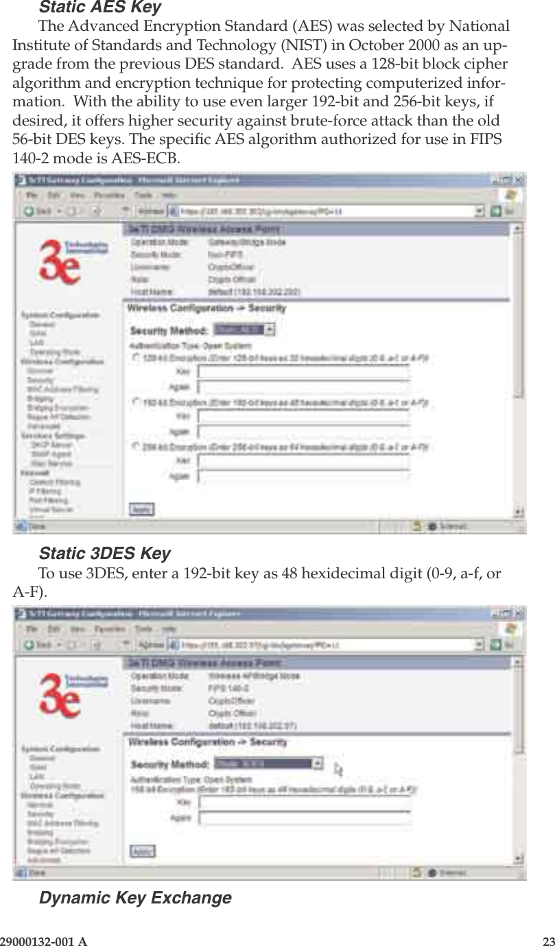 3e-525A Outdoor Access Point22                            29000132-001 A 29000132-001 A                   23Static AES KeyThe Advanced Encryption Standard (AES) was selected by National Institute of Standards and Technology (NIST) in October 2000 as an up-grade from the previous DES standard.  AES uses a 128-bit block cipher algorithm and encryption technique for protecting computerized infor-mation.  With the ability to use even larger 192-bit and 256-bit keys, if desired, it offers higher security against brute-force attack than the old 56-bit DES keys. The specic AES algorithm authorized for use in FIPS 140-2 mode is AES-ECB. Static 3DES KeyTo use 3DES, enter a 192-bit key as 48 hexidecimal digit (0-9, a-f, or A-F).Dynamic Key Exchange