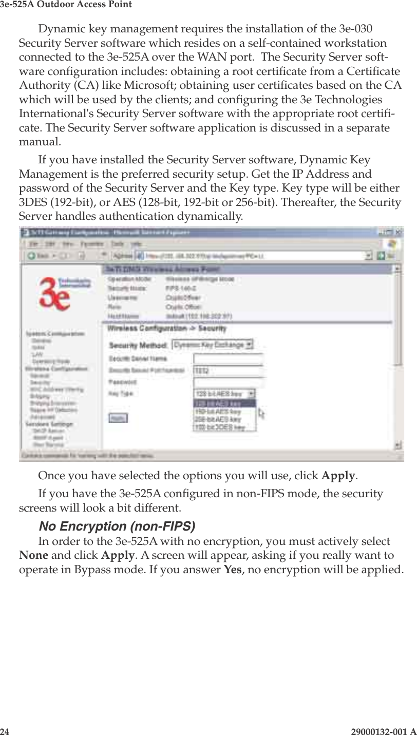 3e-525A Outdoor Access Point24                            29000132-001 A 29000132-001 A                   25Dynamic key management requires the installation of the 3e-030 Security Server software which resides on a self-contained workstation connected to the 3e-525A over the WAN port.  The Security Server soft-ware conguration includes: obtaining a root certicate from a Certicate Authority (CA) like Microsoft; obtaining user certicates based on the CA which will be used by the clients; and conguring the 3e Technologies International&apos;s Security Server software with the appropriate root certi-cate. The Security Server software application is discussed in a separate manual.If you have installed the Security Server software, Dynamic Key Management is the preferred security setup. Get the IP Address and password of the Security Server and the Key type. Key type will be either 3DES (192-bit), or AES (128-bit, 192-bit or 256-bit). Thereafter, the Security Server handles authentication dynamically.Once you have selected the options you will use, click Apply.If you have the 3e-525A congured in non-FIPS mode, the security screens will look a bit different.No Encryption (non-FIPS)In order to the 3e-525A with no encryption, you must actively select None and click Apply. A screen will appear, asking if you really want to operate in Bypass mode. If you answer Yes, no encryption will be applied.