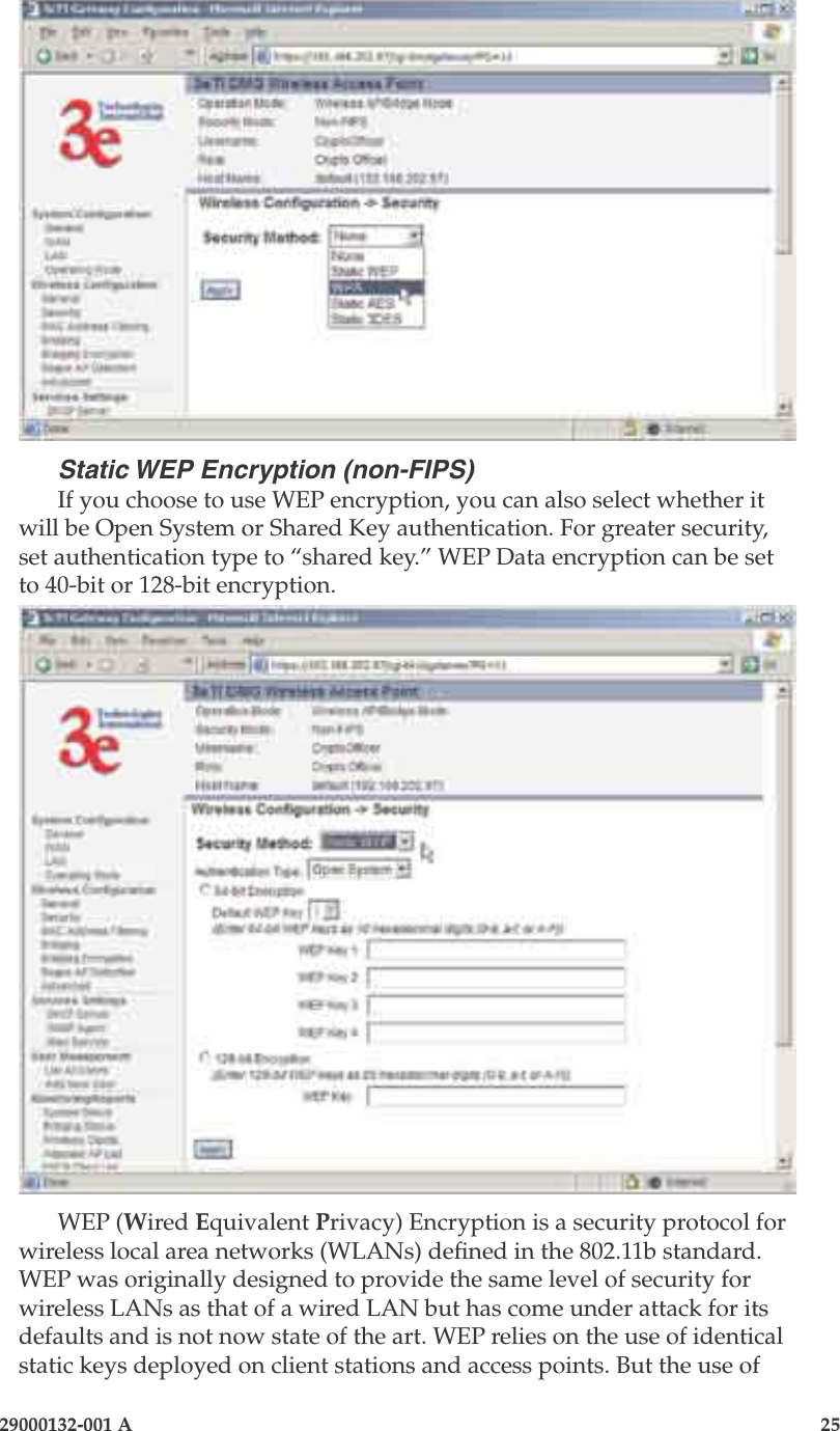 3e-525A Outdoor Access Point24                            29000132-001 A 29000132-001 A                   25Static WEP Encryption (non-FIPS)If you choose to use WEP encryption, you can also select whether it will be Open System or Shared Key authentication. For greater security, set authentication type to “shared key.” WEP Data encryption can be set to 40-bit or 128-bit encryption.WEP (Wired Equivalent Privacy) Encryption is a security protocol for wireless local area networks (WLANs) dened in the 802.11b standard. WEP was originally designed to provide the same level of security for wireless LANs as that of a wired LAN but has come under attack for its defaults and is not now state of the art. WEP relies on the use of identical static keys deployed on client stations and access points. But the use of  