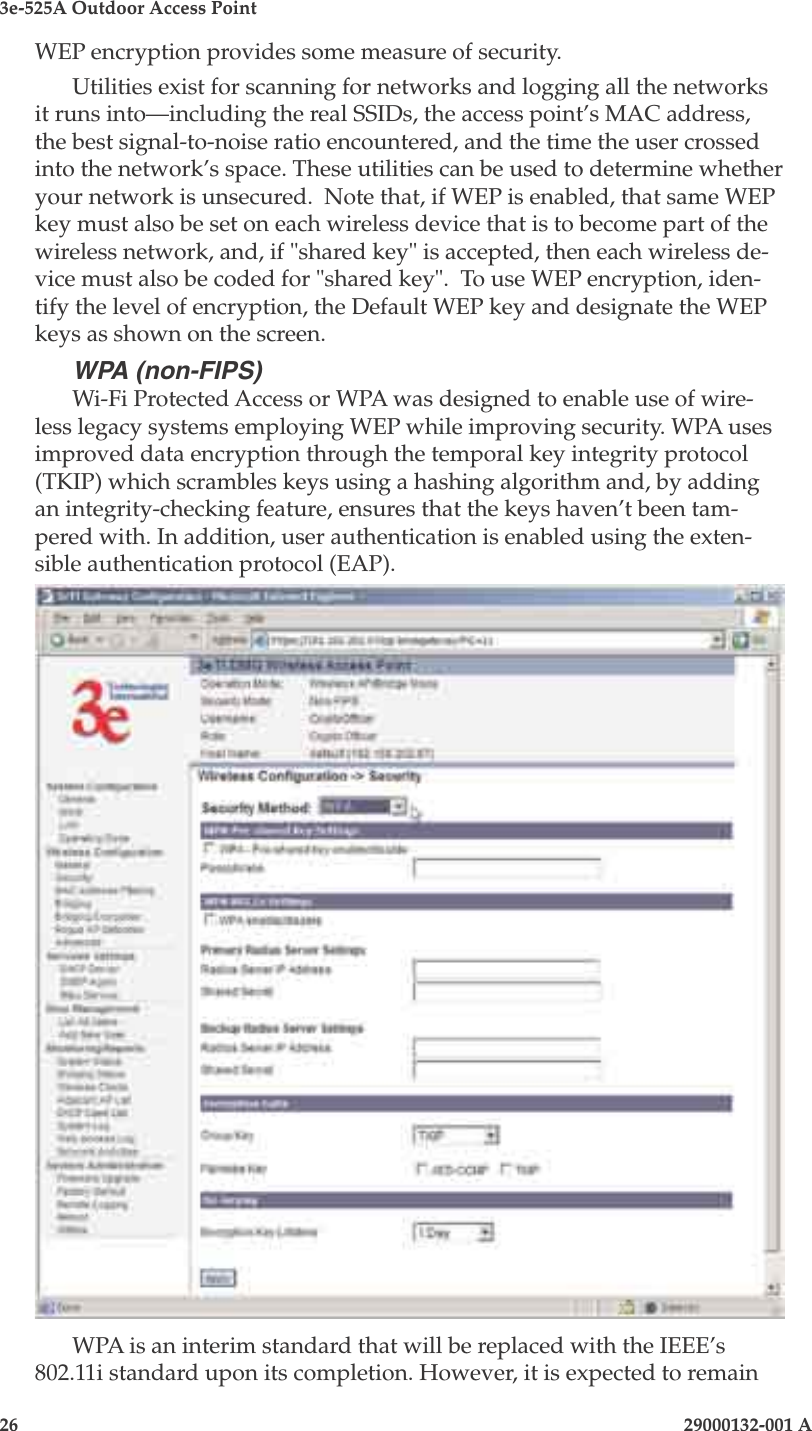 3e-525A Outdoor Access Point26                            29000132-001 A 29000132-001 A                   27WEP encryption provides some measure of security. Utilities exist for scanning for networks and logging all the networks it runs into—including the real SSIDs, the access point’s MAC address, the best signal-to-noise ratio encountered, and the time the user crossed into the network’s space. These utilities can be used to determine whether your network is unsecured.  Note that, if WEP is enabled, that same WEP key must also be set on each wireless device that is to become part of the wireless network, and, if &quot;shared key&quot; is accepted, then each wireless de-vice must also be coded for &quot;shared key&quot;.  To use WEP encryption, iden-tify the level of encryption, the Default WEP key and designate the WEP keys as shown on the screen.WPA (non-FIPS)Wi-Fi Protected Access or WPA was designed to enable use of wire-less legacy systems employing WEP while improving security. WPA uses improved data encryption through the temporal key integrity protocol (TKIP) which scrambles keys using a hashing algorithm and, by adding an integrity-checking feature, ensures that the keys haven’t been tam-pered with. In addition, user authentication is enabled using the exten-sible authentication protocol (EAP). WPA is an interim standard that will be replaced with the IEEE’s 802.11i standard upon its completion. However, it is expected to remain 