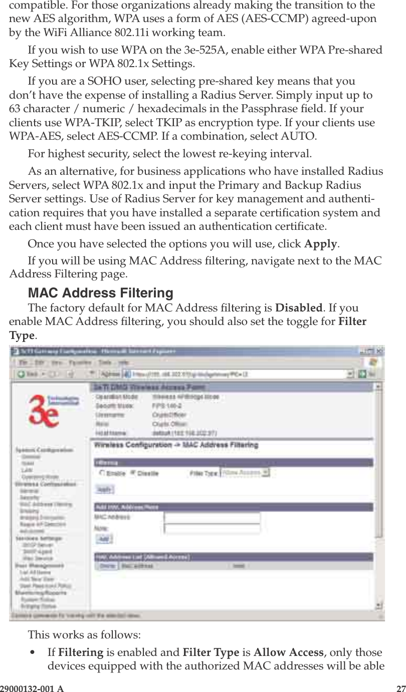 3e-525A Outdoor Access Point26                            29000132-001 A 29000132-001 A                   27compatible. For those organizations already making the transition to the new AES algorithm, WPA uses a form of AES (AES-CCMP) agreed-upon by the WiFi Alliance 802.11i working team.If you wish to use WPA on the 3e-525A, enable either WPA Pre-shared Key Settings or WPA 802.1x Settings.If you are a SOHO user, selecting pre-shared key means that you don’t have the expense of installing a Radius Server. Simply input up to 63 character / numeric / hexadecimals in the Passphrase eld. If your clients use WPA-TKIP, select TKIP as encryption type. If your clients use WPA-AES, select AES-CCMP. If a combination, select AUTO. For highest security, select the lowest re-keying interval.As an alternative, for business applications who have installed Radius Servers, select WPA 802.1x and input the Primary and Backup Radius Server settings. Use of Radius Server for key management and authenti-cation requires that you have installed a separate certication system and each client must have been issued an authentication certicate.Once you have selected the options you will use, click Apply.If you will be using MAC Address ltering, navigate next to the MAC Address Filtering page.MAC Address FilteringThe factory default for MAC Address ltering is Disabled. If you enable MAC Address ltering, you should also set the toggle for Filter Type. This works as follows:•  If Filtering is enabled and Filter Type is Allow Access, only those devices equipped with the authorized MAC addresses will be able 