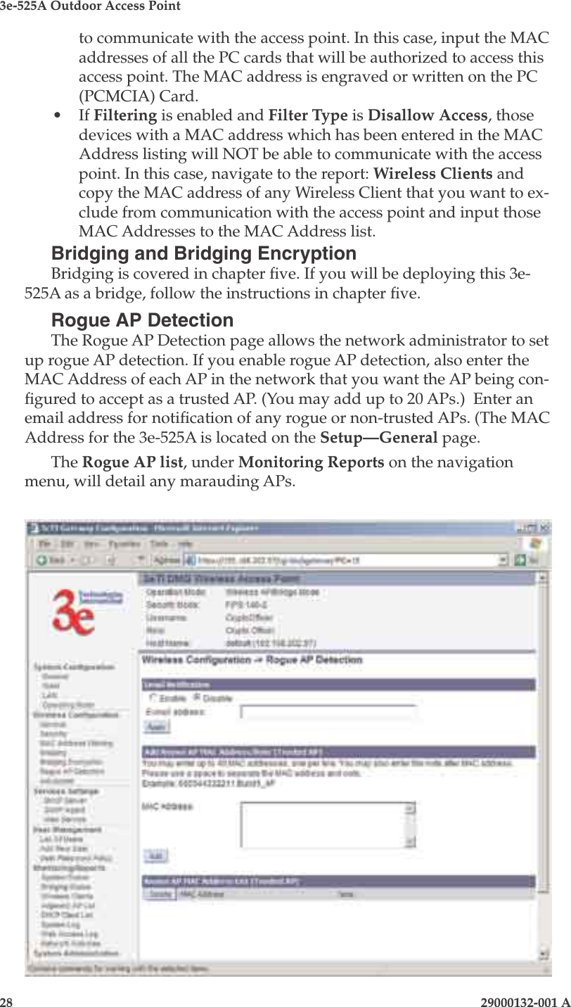 3e-525A Outdoor Access Point28                            29000132-001 A 29000132-001 A                   29to communicate with the access point. In this case, input the MAC addresses of all the PC cards that will be authorized to access this access point. The MAC address is engraved or written on the PC (PCMCIA) Card. •  If Filtering is enabled and Filter Type is Disallow Access, those devices with a MAC address which has been entered in the MAC Address listing will NOT be able to communicate with the access point. In this case, navigate to the report: Wireless Clients and copy the MAC address of any Wireless Client that you want to ex-clude from communication with the access point and input those MAC Addresses to the MAC Address list. Bridging and Bridging EncryptionBridging is covered in chapter ve. If you will be deploying this 3e-525A as a bridge, follow the instructions in chapter ve.Rogue AP DetectionThe Rogue AP Detection page allows the network administrator to set up rogue AP detection. If you enable rogue AP detection, also enter the MAC Address of each AP in the network that you want the AP being con-gured to accept as a trusted AP. (You may add up to 20 APs.)  Enter an email address for notication of any rogue or non-trusted APs. (The MAC Address for the 3e-525A is located on the Setup—General page.The Rogue AP list, under Monitoring Reports on the navigation menu, will detail any marauding APs.