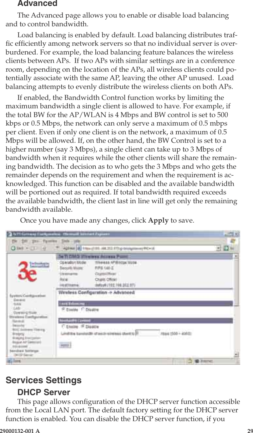 3e-525A Outdoor Access Point28                            29000132-001 A 29000132-001 A                   29AdvancedThe Advanced page allows you to enable or disable load balancing and to control bandwidth.Load balancing is enabled by default. Load balancing distributes traf-c efciently among network servers so that no individual server is over-burdened. For example, the load balancing feature balances the wireless clients between APs.  If two APs with similar settings are in a conference room, depending on the location of the APs, all wireless clients could po-tentially associate with the same AP, leaving the other AP unused.  Load balancing attempts to evenly distribute the wireless clients on both APs.If enabled, the Bandwidth Control function works by limiting the maximum bandwidth a single client is allowed to have. For example, if the total BW for the AP/WLAN is 4 Mbps and BW control is set to 500 kbps or 0.5 Mbps, the network can only serve a maximum of 0.5 mbps per client. Even if only one client is on the network, a maximum of 0.5 Mbps will be allowed. If, on the other hand, the BW Control is set to a higher number (say 3 Mbps), a single client can take up to 3 Mbps of bandwidth when it requires while the other clients will share the remain-ing bandwidth. The decision as to who gets the 3 Mbps and who gets the remainder depends on the requirement and when the requirement is ac-knowledged. This function can be disabled and the available bandwidth will be portioned out as required. If total bandwidth required exceeds the available bandwidth, the client last in line will get only the remaining bandwidth available.Once you have made any changes, click Apply to save.Services SettingsDHCP ServerThis page allows conguration of the DHCP server function accessible from the Local LAN port. The default factory setting for the DHCP server function is enabled. You can disable the DHCP server function, if you 