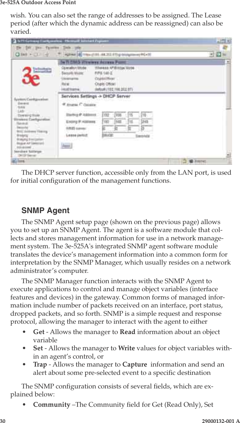 3e-525A Outdoor Access Point30                            29000132-001 A 29000132-001 A                   31wish. You can also set the range of addresses to be assigned. The Lease period (after which the dynamic address can be reassigned) can also be varied.The DHCP server function, accessible only from the LAN port, is used  for initial conguration of the management functions.SNMP AgentThe SNMP Agent setup page (shown on the previous page) allows you to set up an SNMP Agent. The agent is a software module that col-lects and stores management information for use in a network manage-ment system. The 3e-525A&apos;s integrated SNMP agent software module translates the device’s management information into a common form for interpretation by the SNMP Manager, which usually resides on a network administrator’s computer.  The SNMP Manager function interacts with the SNMP Agent to execute applications to control and manage object variables (interface features and devices) in the gateway. Common forms of managed infor-mation include number of packets received on an interface, port status, dropped packets, and so forth. SNMP is a simple request and response protocol, allowing the manager to interact with the agent to either•  Get - Allows the manager to Read information about an object variable•  Set - Allows the manager to Write values for object variables with-in an agent’s control, or •  Trap - Allows the manager to Capture  information and send an alert about some pre-selected event to a specic destinationThe SNMP conguration consists of several elds, which are ex-plained below:•  Community –The Community eld for Get (Read Only), Set 