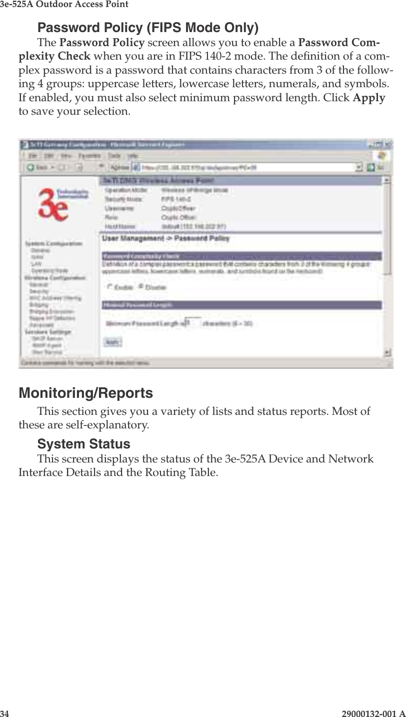 3e-525A Outdoor Access Point34                            29000132-001 A 29000132-001 A                   35Password Policy (FIPS Mode Only)The Password Policy screen allows you to enable a Password Com-plexity Check when you are in FIPS 140-2 mode. The denition of a com-plex password is a password that contains characters from 3 of the follow-ing 4 groups: uppercase letters, lowercase letters, numerals, and symbols. If enabled, you must also select minimum password length. Click Apply to save your selection.Monitoring/ReportsThis section gives you a variety of lists and status reports. Most of these are self-explanatory.System StatusThis screen displays the status of the 3e-525A Device and Network Interface Details and the Routing Table.