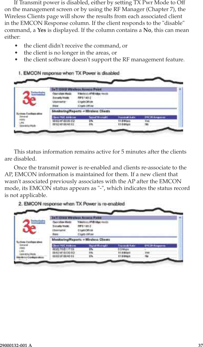 3e-525A Outdoor Access Point36                            29000132-001 A 29000132-001 A                   37If Transmit power is disabled, either by setting TX Pwr Mode to Off on the management screen or by using the RF Manager (Chapter 7), the Wireless Clients page will show the results from each associated client in the EMCON Response column. If the client responds to the &quot;disable&quot; command, a Yes is displayed. If the column contains a No, this can mean either:•  the client didn&apos;t receive the command, or•  the client is no longer in the areas, or•  the client software doesn&apos;t support the RF management feature.This status information remains active for 5 minutes after the clients are disabled.Once the transmit power is re-enabled and clients re-associate to the AP, EMCON information is maintained for them. If a new client that wasn&apos;t associated previously associates with the AP after the EMCON mode, its EMCON status appears as &quot;-&quot;, which indicates the status record is not applicable.