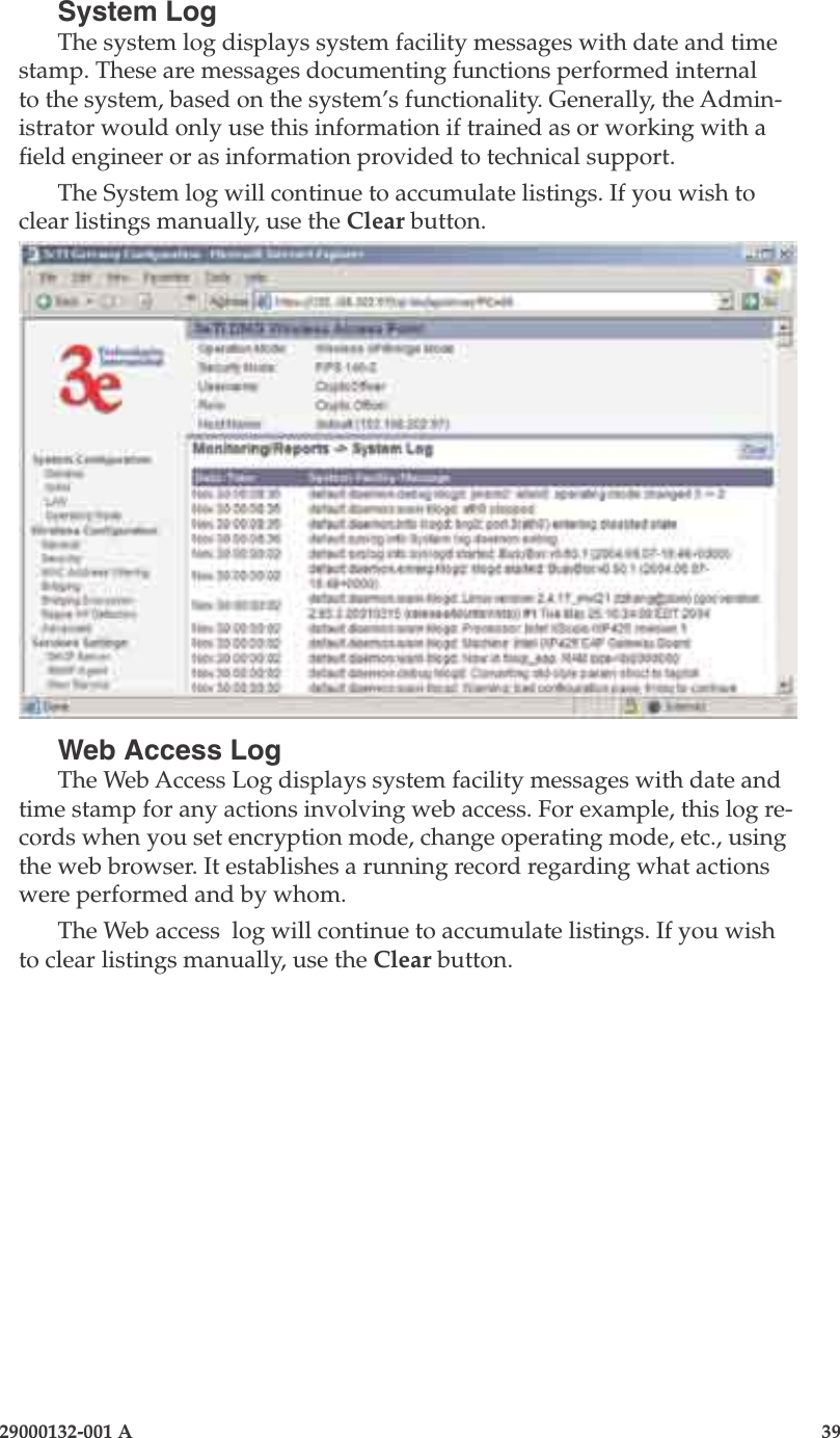 3e-525A Outdoor Access Point38                            29000132-001 A 29000132-001 A                   39System LogThe system log displays system facility messages with date and time stamp. These are messages documenting functions performed internal to the system, based on the system’s functionality. Generally, the Admin-istrator would only use this information if trained as or working with a eld engineer or as information provided to technical support.The System log will continue to accumulate listings. If you wish to clear listings manually, use the Clear button.Web Access LogThe Web Access Log displays system facility messages with date and time stamp for any actions involving web access. For example, this log re-cords when you set encryption mode, change operating mode, etc., using the web browser. It establishes a running record regarding what actions were performed and by whom.The Web access  log will continue to accumulate listings. If you wish to clear listings manually, use the Clear button.