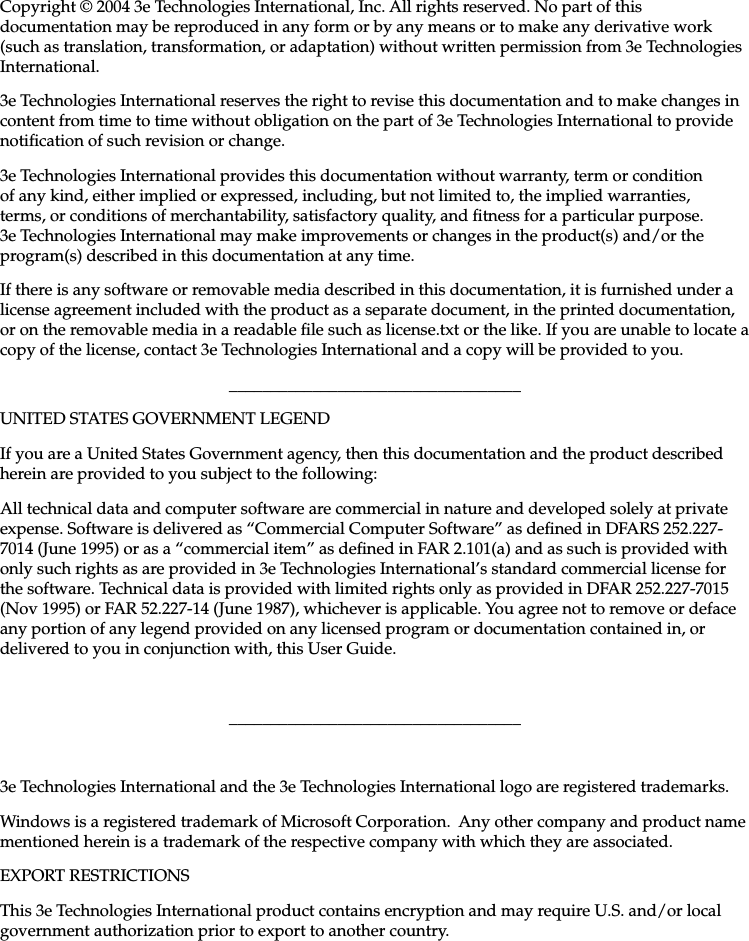   29000132-001 A                             iiiCopyright © 2004 3e Technologies International, Inc. All rights reserved. No part of this documentation may be reproduced in any form or by any means or to make any derivative work (such as translation, transformation, or adaptation) without written permission from 3e Technologies International.3e Technologies International reserves the right to revise this documentation and to make changes in content from time to time without obligation on the part of 3e Technologies International to provide notication of such revision or change.3e Technologies International provides this documentation without warranty, term or condition of any kind, either implied or expressed, including, but not limited to, the implied warranties, terms, or conditions of merchantability, satisfactory quality, and tness for a particular purpose. 3e Technologies International may make improvements or changes in the product(s) and/or the program(s) described in this documentation at any time.If there is any software or removable media described in this documentation, it is furnished under a license agreement included with the product as a separate document, in the printed documentation, or on the removable media in a readable le such as license.txt or the like. If you are unable to locate a copy of the license, contact 3e Technologies International and a copy will be provided to you.___________________________________UNITED STATES GOVERNMENT LEGENDIf you are a United States Government agency, then this documentation and the product described herein are provided to you subject to the following:All technical data and computer software are commercial in nature and developed solely at private expense. Software is delivered as “Commercial Computer Software” as dened in DFARS 252.227-7014 (June 1995) or as a “commercial item” as dened in FAR 2.101(a) and as such is provided with only such rights as are provided in 3e Technologies International’s standard commercial license for the software. Technical data is provided with limited rights only as provided in DFAR 252.227-7015 (Nov 1995) or FAR 52.227-14 (June 1987), whichever is applicable. You agree not to remove or deface any portion of any legend provided on any licensed program or documentation contained in, or delivered to you in conjunction with, this User Guide.___________________________________3e Technologies International and the 3e Technologies International logo are registered trademarks.Windows is a registered trademark of Microsoft Corporation.  Any other company and product name mentioned herein is a trademark of the respective company with which they are associated.EXPORT RESTRICTIONSThis 3e Technologies International product contains encryption and may require U.S. and/or local government authorization prior to export to another country.