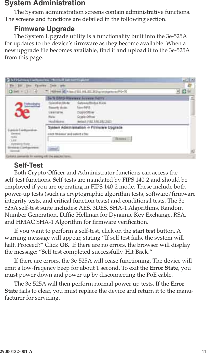 3e-525A Outdoor Access Point40                            29000132-001 A 29000132-001 A                   41System AdministrationThe System administration screens contain administrative functions. The screens and functions are detailed in the following section. Firmware UpgradeThe System Upgrade utility is a functionality built into the 3e-525A for updates to the device’s rmware as they become available. When a new upgrade le becomes available, nd it and upload it to the 3e-525A from this page. Self-TestBoth Crypto Ofcer and Administrator functions can access the self-test functions. Self-tests are mandated by FIPS 140-2 and should be employed if you are operating in FIPS 140-2 mode. These include both power-up tests (such as cryptographic algorithm tests, software/rmware integrity tests, and critical function tests) and conditional tests. The 3e-525A self-test suite includes: AES, 3DES, SHA-1 Algorithms, Random Number Generation, Dife-Hellman for Dynamic Key Exchange, RSA, and HMAC SHA-1 Algorithm for rmware verication.If you want to perform a self-test, click on the start test button. A warning message will appear, stating “If self test fails, the system will halt. Proceed?” Click OK. If there are no errors, the browser will display the message: “Self test completed successfully. Hit Back.”If there are errors, the 3e-525A will cease functioning. The device will emit a low-freqency beep for about 1 second. To exit the Error State, you must power down and power up by disconnecting the PoE cable.The 3e-525A will then perform normal power up tests. If the Error State fails to clear, you must replace the device and return it to the manu-facturer for servicing. 