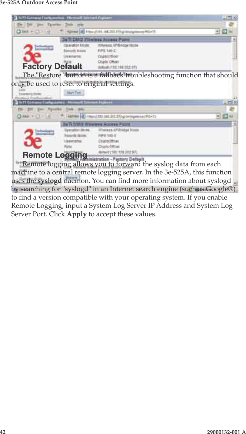 3e-525A Outdoor Access Point42                            29000132-001 A 29000132-001 A                   43Factory DefaultThe &quot;Restore&quot; button is a fallback troubleshooting function that should only be used to reset to original settings. Remote LoggingRemote logging allows you to forward the syslog data from each machine to a central remote logging server. In the 3e-525A, this function uses the syslogd daemon. You can nd more information about syslogd by searching for &quot;syslogd&quot; in an Internet search engine (such as Google®) to nd a version compatible with your operating system. If you enable Remote Logging, input a System Log Server IP Address and System Log Server Port. Click Apply to accept these values. 