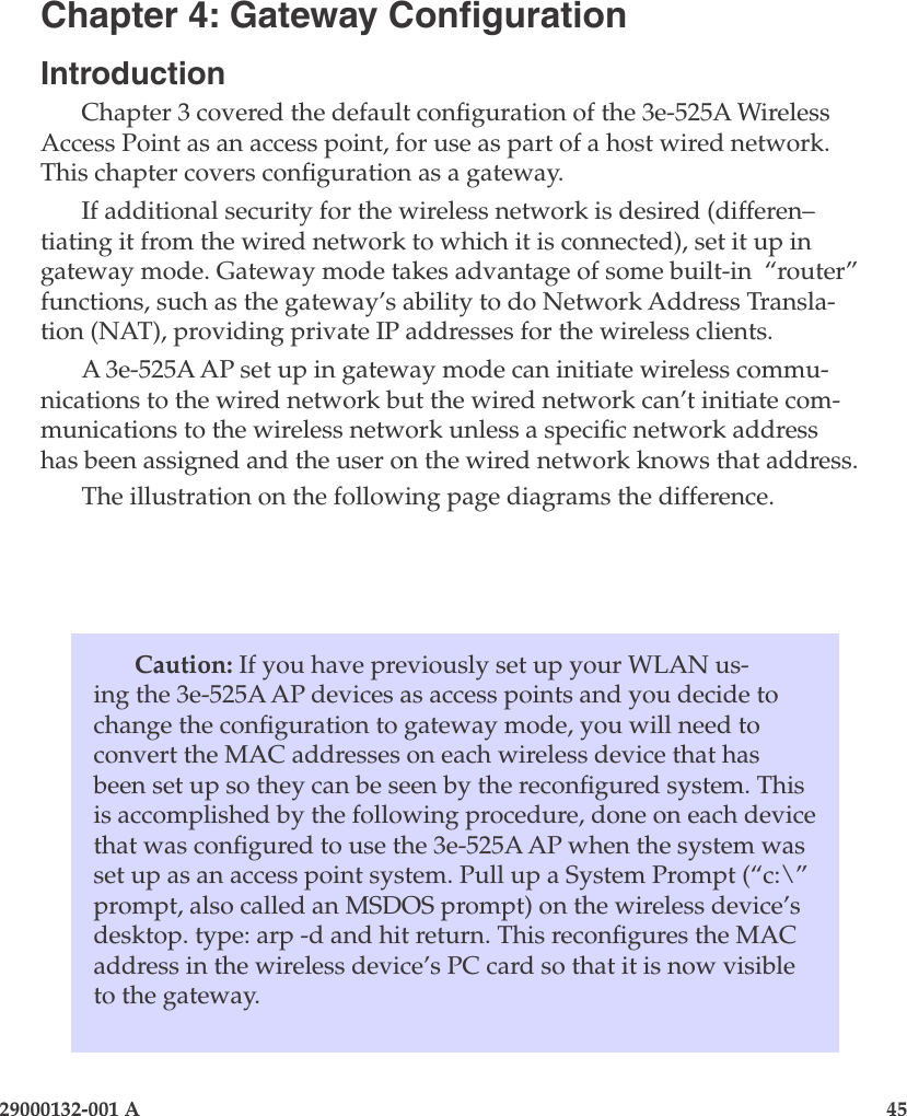 29000132-001 A                       45Caution: If you have previously set up your WLAN us-ing the 3e-525A AP devices as access points and you decide to change the conguration to gateway mode, you will need to convert the MAC addresses on each wireless device that has been set up so they can be seen by the recongured system. This is accomplished by the following procedure, done on each device that was congured to use the 3e-525A AP when the system was set up as an access point system. Pull up a System Prompt (“c:\” prompt, also called an MSDOS prompt) on the wireless device’s desktop. type: arp -d and hit return. This recongures the MAC address in the wireless device’s PC card so that it is now visible to the gateway.Chapter 4: Gateway CongurationIntroductionChapter 3 covered the default conguration of the 3e-525A Wireless Access Point as an access point, for use as part of a host wired network. This chapter covers conguration as a gateway.  If additional security for the wireless network is desired (differen–tiating it from the wired network to which it is connected), set it up in gateway mode. Gateway mode takes advantage of some built-in  “router” functions, such as the gateway’s ability to do Network Address Transla-tion (NAT), providing private IP addresses for the wireless clients.A 3e-525A AP set up in gateway mode can initiate wireless commu-nications to the wired network but the wired network can’t initiate com-munications to the wireless network unless a specic network address has been assigned and the user on the wired network knows that address. The illustration on the following page diagrams the difference.