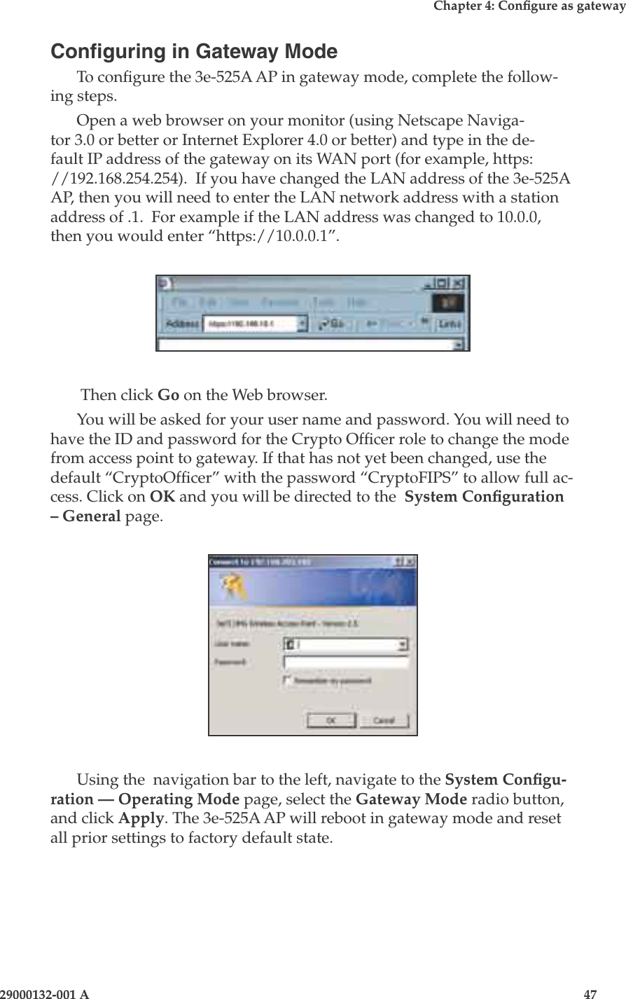 3e-525A Wireless Access Point46                            29000132-001 AChapter 4: Congure as gateway29000132-001 A                            47Conguring in Gateway ModeTo congure the 3e-525A AP in gateway mode, complete the follow-ing steps. Open a web browser on your monitor (using Netscape Naviga-tor 3.0 or better or Internet Explorer 4.0 or better) and type in the de-fault IP address of the gateway on its WAN port (for example, https://192.168.254.254).  If you have changed the LAN address of the 3e-525A AP, then you will need to enter the LAN network address with a station address of .1.  For example if the LAN address was changed to 10.0.0, then you would enter “https://10.0.0.1”. Then click Go on the Web browser. You will be asked for your user name and password. You will need to have the ID and password for the Crypto Ofcer role to change the mode from access point to gateway. If that has not yet been changed, use the default “CryptoOfcer” with the password “CryptoFIPS” to allow full ac-cess. Click on OK and you will be directed to the  System Conguration – General page.Using the  navigation bar to the left, navigate to the System Congu-ration — Operating Mode page, select the Gateway Mode radio button, and click Apply. The 3e-525A AP will reboot in gateway mode and reset all prior settings to factory default state.