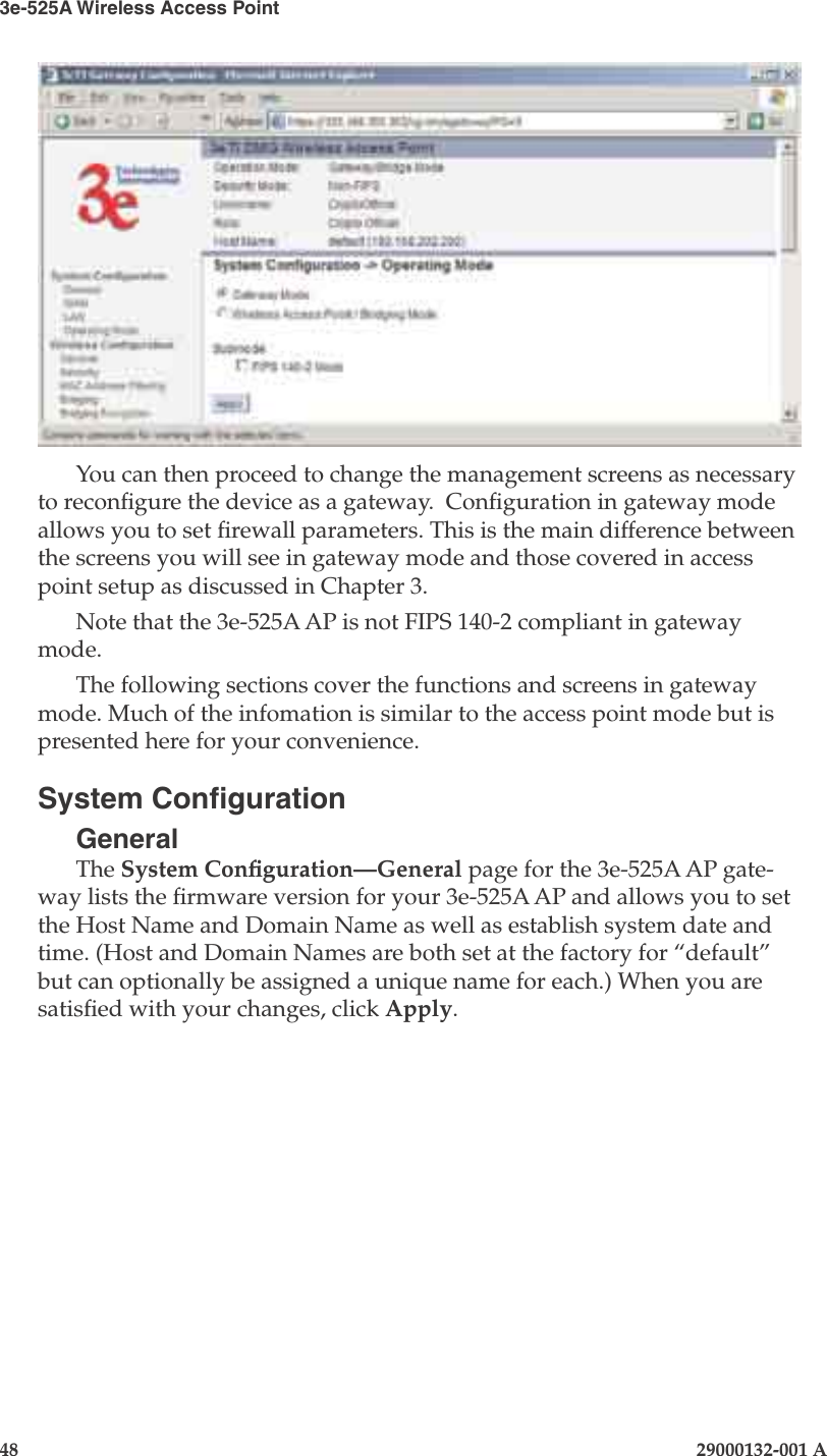 3e-525A Wireless Access Point48                            29000132-001 AChapter 4: Congure as gateway29000132-001 A                            49You can then proceed to change the management screens as necessary to recongure the device as a gateway.  Conguration in gateway mode allows you to set rewall parameters. This is the main difference between the screens you will see in gateway mode and those covered in access point setup as discussed in Chapter 3.Note that the 3e-525A AP is not FIPS 140-2 compliant in gateway mode.The following sections cover the functions and screens in gateway mode. Much of the infomation is similar to the access point mode but is presented here for your convenience.System CongurationGeneralThe System Conguration—General page for the 3e-525A AP gate-way lists the rmware version for your 3e-525A AP and allows you to set the Host Name and Domain Name as well as establish system date and time. (Host and Domain Names are both set at the factory for “default” but can optionally be assigned a unique name for each.) When you are satised with your changes, click Apply.