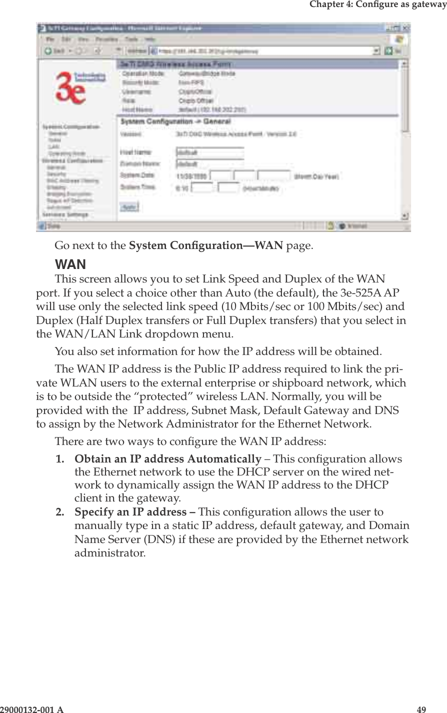 3e-525A Wireless Access Point48                            29000132-001 AChapter 4: Congure as gateway29000132-001 A                            49Go next to the System Conguration—WAN page.WANThis screen allows you to set Link Speed and Duplex of the WAN port. If you select a choice other than Auto (the default), the 3e-525A AP will use only the selected link speed (10 Mbits/sec or 100 Mbits/sec) and Duplex (Half Duplex transfers or Full Duplex transfers) that you select in the WAN/LAN Link dropdown menu.You also set information for how the IP address will be obtained.The WAN IP address is the Public IP address required to link the pri-vate WLAN users to the external enterprise or shipboard network, which is to be outside the “protected” wireless LAN. Normally, you will be provided with the  IP address, Subnet Mask, Default Gateway and DNS to assign by the Network Administrator for the Ethernet Network.There are two ways to congure the WAN IP address:1.  Obtain an IP address Automatically – This conguration allows the Ethernet network to use the DHCP server on the wired net-work to dynamically assign the WAN IP address to the DHCP client in the gateway.  2.  Specify an IP address – This conguration allows the user to manually type in a static IP address, default gateway, and Domain Name Server (DNS) if these are provided by the Ethernet network administrator.