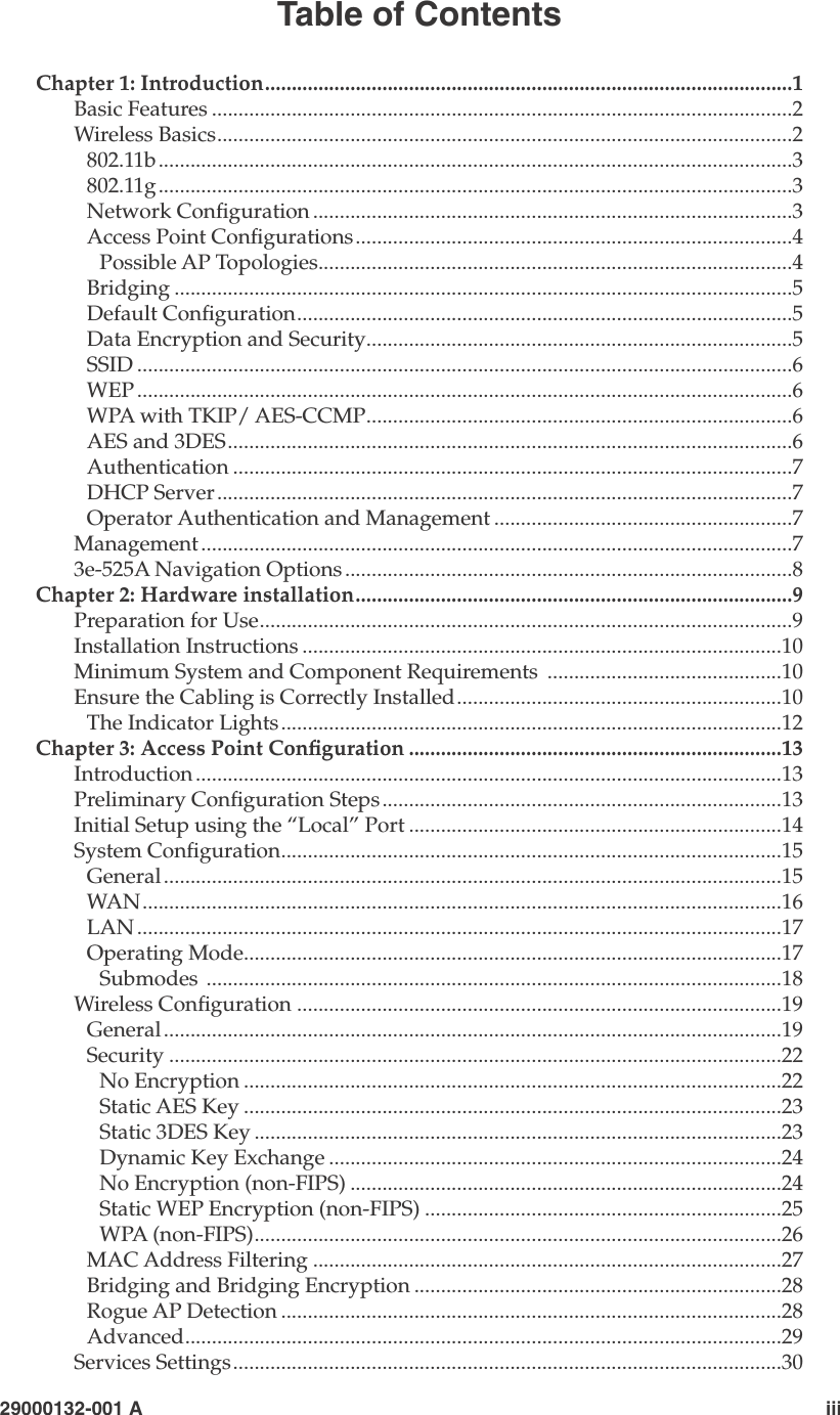   29000132-001 A                             iiiTable of ContentsChapter 1: Introduction...................................................................................................1Basic Features .............................................................................................................2Wireless Basics............................................................................................................2802.11b.......................................................................................................................3802.11g.......................................................................................................................3Network Conguration ..........................................................................................3Access Point Congurations..................................................................................4Possible AP Topologies.........................................................................................4Bridging ....................................................................................................................5Default Conguration.............................................................................................5Data Encryption and Security................................................................................5SSID ...........................................................................................................................6WEP ...........................................................................................................................6WPA with TKIP/ AES-CCMP................................................................................6AES and 3DES..........................................................................................................6Authentication .........................................................................................................7DHCP Server............................................................................................................7Operator Authentication and Management ........................................................7Management...............................................................................................................73e-525A Navigation Options ....................................................................................8Chapter 2: Hardware installation..................................................................................9Preparation for Use....................................................................................................9Installation Instructions ..........................................................................................10Minimum System and Component Requirements  ............................................10Ensure the Cabling is Correctly Installed.............................................................10The Indicator Lights..............................................................................................12Chapter 3: Access Point Conguration ......................................................................13Introduction ..............................................................................................................13Preliminary Conguration Steps...........................................................................13Initial Setup using the “Local” Port ......................................................................14System Conguration..............................................................................................15General....................................................................................................................15WAN........................................................................................................................16LAN .........................................................................................................................17Operating Mode.....................................................................................................17Submodes ............................................................................................................18Wireless Conguration ...........................................................................................19General....................................................................................................................19Security ...................................................................................................................22No Encryption .....................................................................................................22Static AES Key .....................................................................................................23Static 3DES Key ...................................................................................................23Dynamic Key Exchange .....................................................................................24No Encryption (non-FIPS) .................................................................................24Static WEP Encryption (non-FIPS) ...................................................................25WPA (non-FIPS)...................................................................................................26MAC Address Filtering ........................................................................................27Bridging and Bridging Encryption .....................................................................28Rogue AP Detection ..............................................................................................28Advanced................................................................................................................29Services Settings.......................................................................................................30