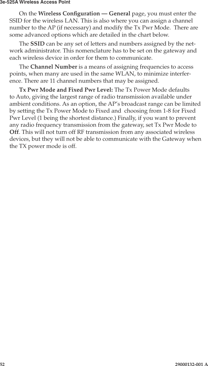 3e-525A Wireless Access Point52                            29000132-001 AChapter 4: Congure as gateway29000132-001 A                            53On the Wireless Conguration — General page, you must enter the SSID for the wireless LAN. This is also where you can assign a channel number to the AP (if necessary) and modify the Tx Pwr Mode.  There are some advanced options which are detailed in the chart below.The SSID can be any set of letters and numbers assigned by the net-work administrator. This nomenclature has to be set on the gateway and each wireless device in order for them to communicate.The Channel Number is a means of assigning frequencies to access points, when many are used in the same WLAN, to minimize interfer-ence. There are 11 channel numbers that may be assigned. Tx Pwr Mode and Fixed Pwr Level: The Tx Power Mode defaults to Auto, giving the largest range of radio transmission available under ambient conditions. As an option, the AP’s broadcast range can be limited by setting the Tx Power Mode to Fixed and  choosing from 1-8 for Fixed Pwr Level (1 being the shortest distance.) Finally, if you want to prevent any radio frequency transmission from the gateway, set Tx Pwr Mode to Off. This will not turn off RF transmission from any associated wireless devices, but they will not be able to communicate with the Gateway when the TX power mode is off.