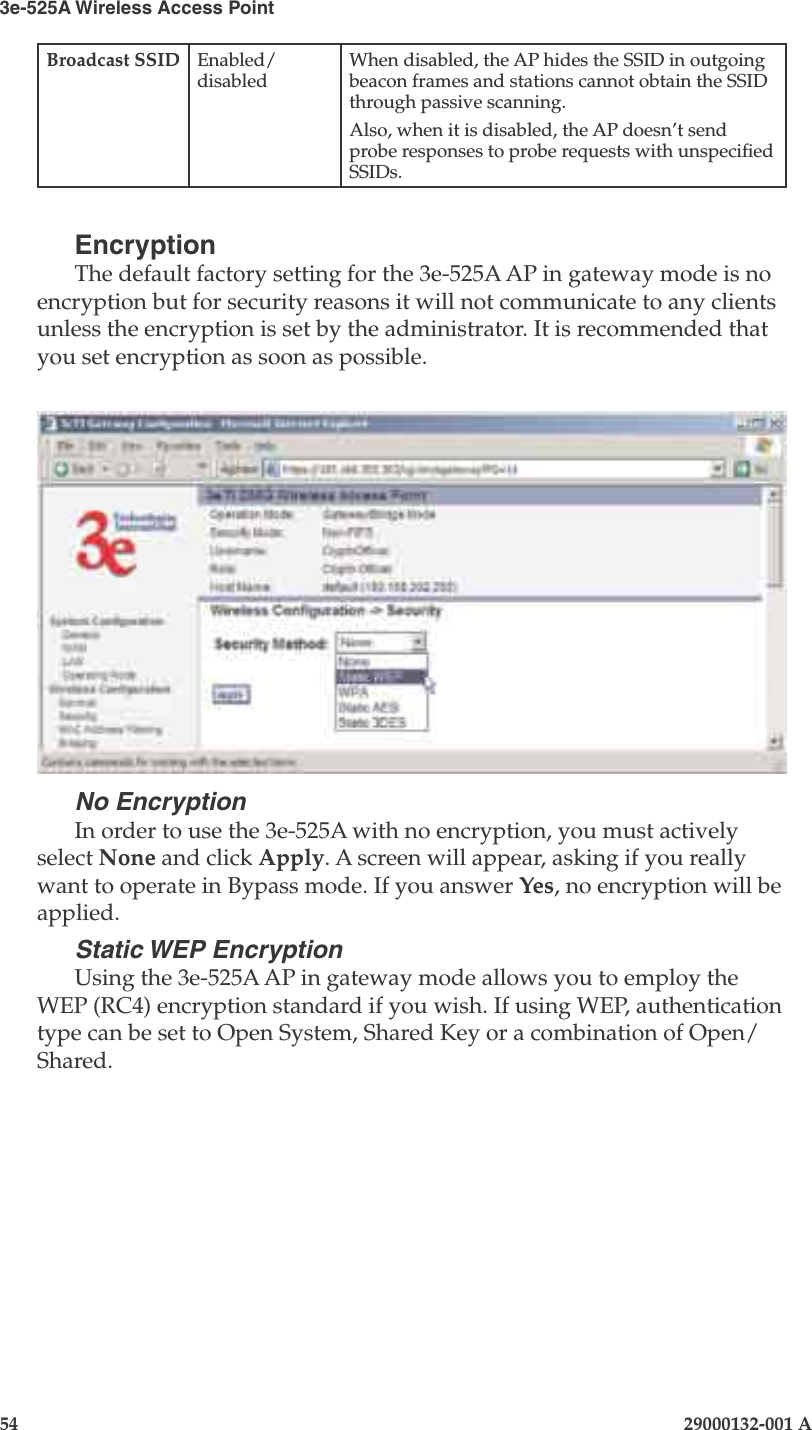 3e-525A Wireless Access Point54                            29000132-001 AChapter 4: Congure as gateway29000132-001 A                            55Broadcast SSID Enabled/disabledWhen disabled, the AP hides the SSID in outgoing beacon frames and stations cannot obtain the SSID through passive scanning.Also, when it is disabled, the AP doesn’t send probe responses to probe requests with unspecied SSIDs.EncryptionThe default factory setting for the 3e-525A AP in gateway mode is no encryption but for security reasons it will not communicate to any clients unless the encryption is set by the administrator. It is recommended that you set encryption as soon as possible. No EncryptionIn order to use the 3e-525A with no encryption, you must actively select None and click Apply. A screen will appear, asking if you really want to operate in Bypass mode. If you answer Yes, no encryption will be applied.Static WEP EncryptionUsing the 3e-525A AP in gateway mode allows you to employ the WEP (RC4) encryption standard if you wish. If using WEP, authentication type can be set to Open System, Shared Key or a combination of Open/Shared. 