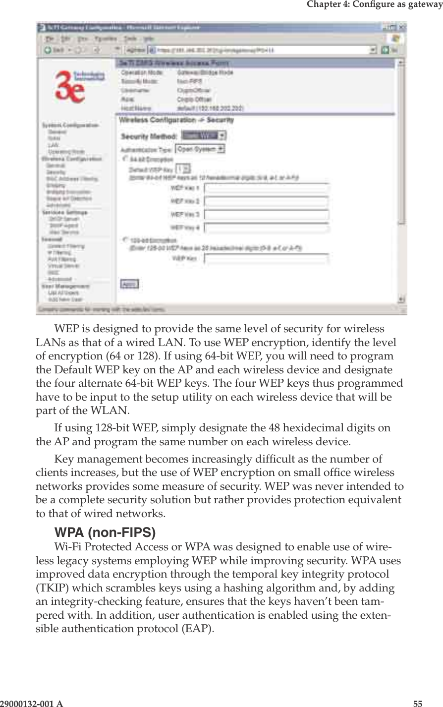 3e-525A Wireless Access Point54                            29000132-001 AChapter 4: Congure as gateway29000132-001 A                            55WEP is designed to provide the same level of security for wireless LANs as that of a wired LAN. To use WEP encryption, identify the level of encryption (64 or 128). If using 64-bit WEP, you will need to program the Default WEP key on the AP and each wireless device and designate the four alternate 64-bit WEP keys. The four WEP keys thus programmed have to be input to the setup utility on each wireless device that will be part of the WLAN.If using 128-bit WEP, simply designate the 48 hexidecimal digits on the AP and program the same number on each wireless device. Key management becomes increasingly difcult as the number of clients increases, but the use of WEP encryption on small ofce wireless networks provides some measure of security. WEP was never intended to be a complete security solution but rather provides protection equivalent to that of wired networks. WPA (non-FIPS)Wi-Fi Protected Access or WPA was designed to enable use of wire-less legacy systems employing WEP while improving security. WPA uses improved data encryption through the temporal key integrity protocol (TKIP) which scrambles keys using a hashing algorithm and, by adding an integrity-checking feature, ensures that the keys haven’t been tam-pered with. In addition, user authentication is enabled using the exten-sible authentication protocol (EAP). 